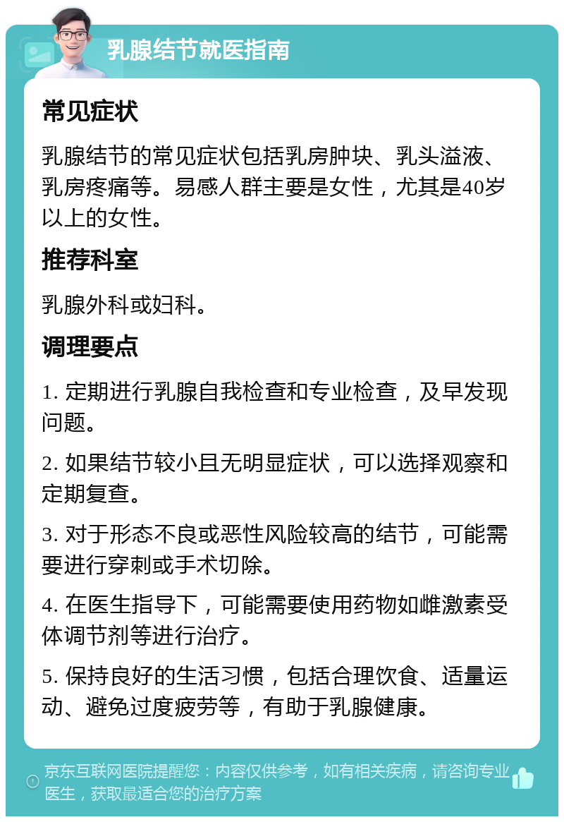 乳腺结节就医指南 常见症状 乳腺结节的常见症状包括乳房肿块、乳头溢液、乳房疼痛等。易感人群主要是女性，尤其是40岁以上的女性。 推荐科室 乳腺外科或妇科。 调理要点 1. 定期进行乳腺自我检查和专业检查，及早发现问题。 2. 如果结节较小且无明显症状，可以选择观察和定期复查。 3. 对于形态不良或恶性风险较高的结节，可能需要进行穿刺或手术切除。 4. 在医生指导下，可能需要使用药物如雌激素受体调节剂等进行治疗。 5. 保持良好的生活习惯，包括合理饮食、适量运动、避免过度疲劳等，有助于乳腺健康。