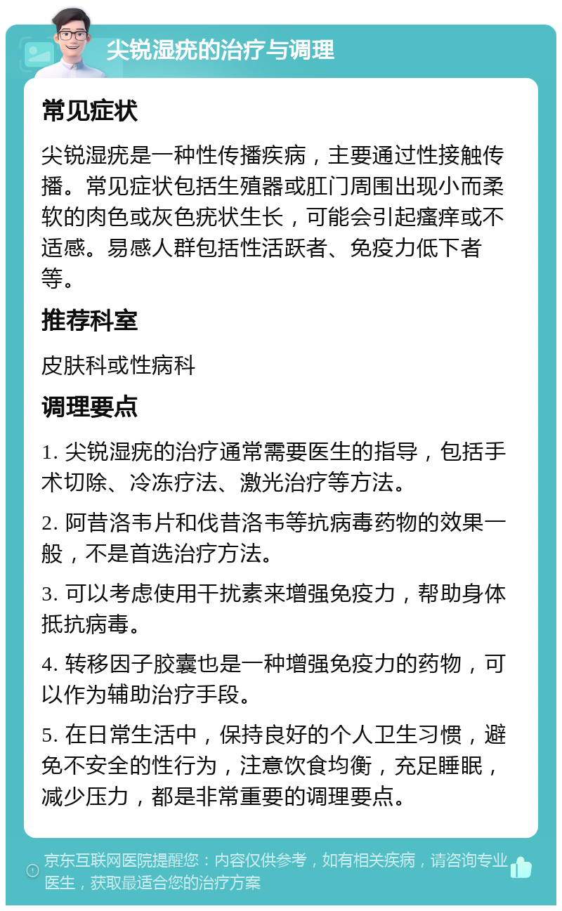 尖锐湿疣的治疗与调理 常见症状 尖锐湿疣是一种性传播疾病，主要通过性接触传播。常见症状包括生殖器或肛门周围出现小而柔软的肉色或灰色疣状生长，可能会引起瘙痒或不适感。易感人群包括性活跃者、免疫力低下者等。 推荐科室 皮肤科或性病科 调理要点 1. 尖锐湿疣的治疗通常需要医生的指导，包括手术切除、冷冻疗法、激光治疗等方法。 2. 阿昔洛韦片和伐昔洛韦等抗病毒药物的效果一般，不是首选治疗方法。 3. 可以考虑使用干扰素来增强免疫力，帮助身体抵抗病毒。 4. 转移因子胶囊也是一种增强免疫力的药物，可以作为辅助治疗手段。 5. 在日常生活中，保持良好的个人卫生习惯，避免不安全的性行为，注意饮食均衡，充足睡眠，减少压力，都是非常重要的调理要点。