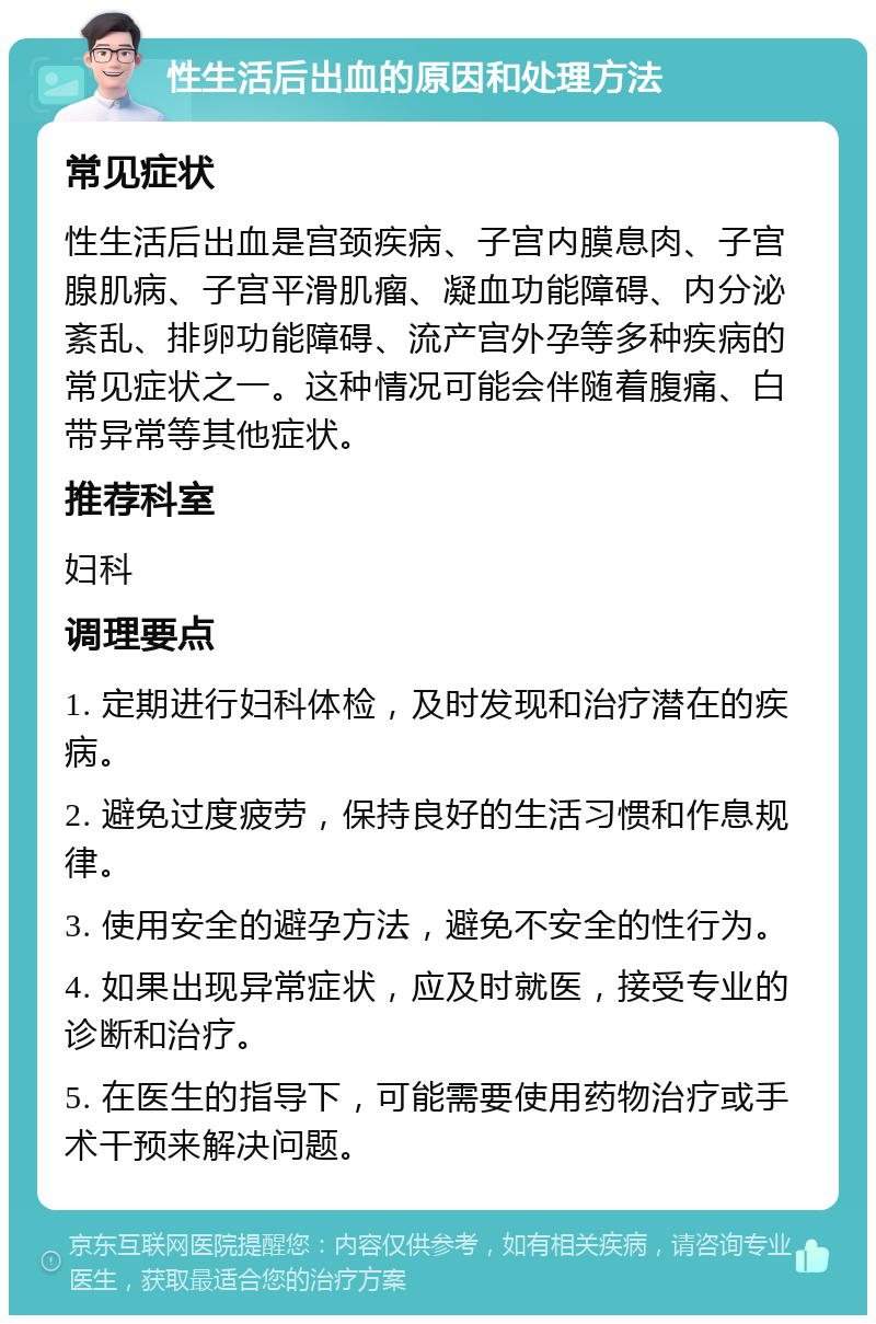 性生活后出血的原因和处理方法 常见症状 性生活后出血是宫颈疾病、子宫内膜息肉、子宫腺肌病、子宫平滑肌瘤、凝血功能障碍、内分泌紊乱、排卵功能障碍、流产宫外孕等多种疾病的常见症状之一。这种情况可能会伴随着腹痛、白带异常等其他症状。 推荐科室 妇科 调理要点 1. 定期进行妇科体检，及时发现和治疗潜在的疾病。 2. 避免过度疲劳，保持良好的生活习惯和作息规律。 3. 使用安全的避孕方法，避免不安全的性行为。 4. 如果出现异常症状，应及时就医，接受专业的诊断和治疗。 5. 在医生的指导下，可能需要使用药物治疗或手术干预来解决问题。