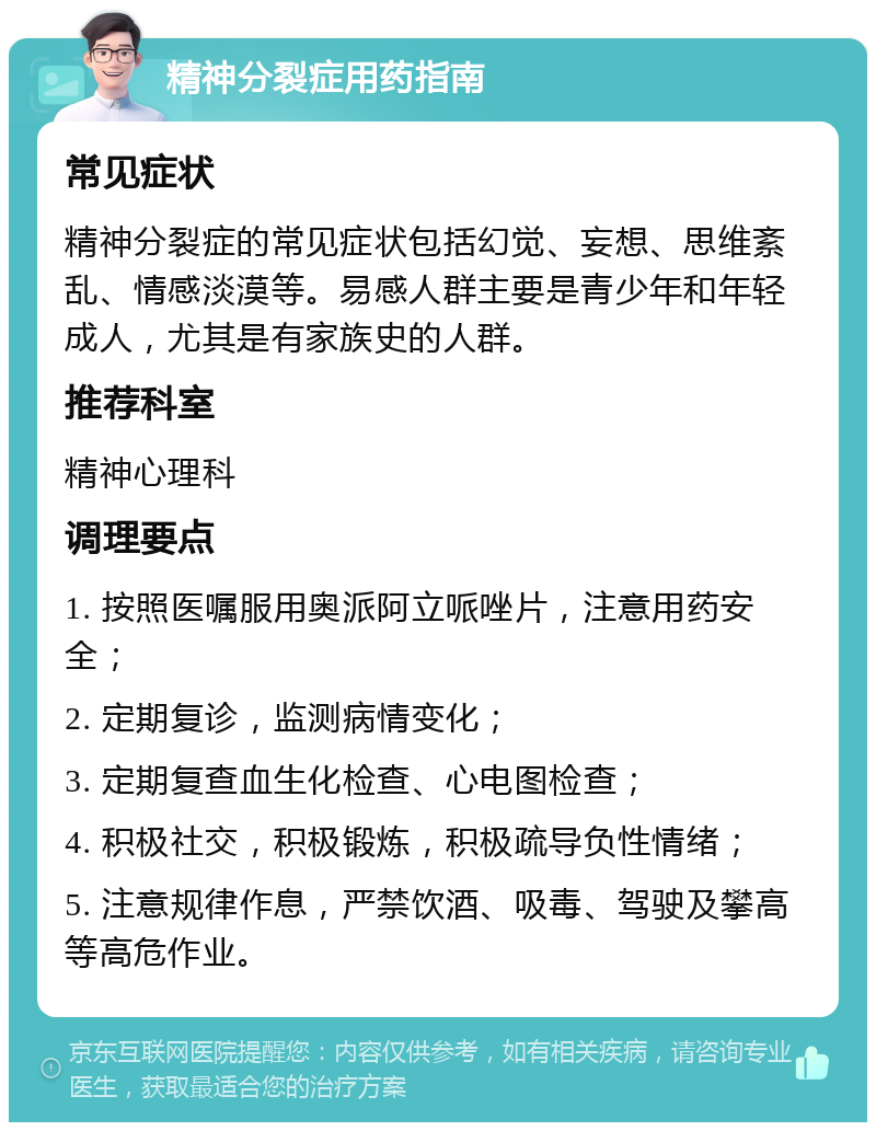 精神分裂症用药指南 常见症状 精神分裂症的常见症状包括幻觉、妄想、思维紊乱、情感淡漠等。易感人群主要是青少年和年轻成人，尤其是有家族史的人群。 推荐科室 精神心理科 调理要点 1. 按照医嘱服用奥派阿立哌唑片，注意用药安全； 2. 定期复诊，监测病情变化； 3. 定期复查血生化检查、心电图检查； 4. 积极社交，积极锻炼，积极疏导负性情绪； 5. 注意规律作息，严禁饮酒、吸毒、驾驶及攀高等高危作业。