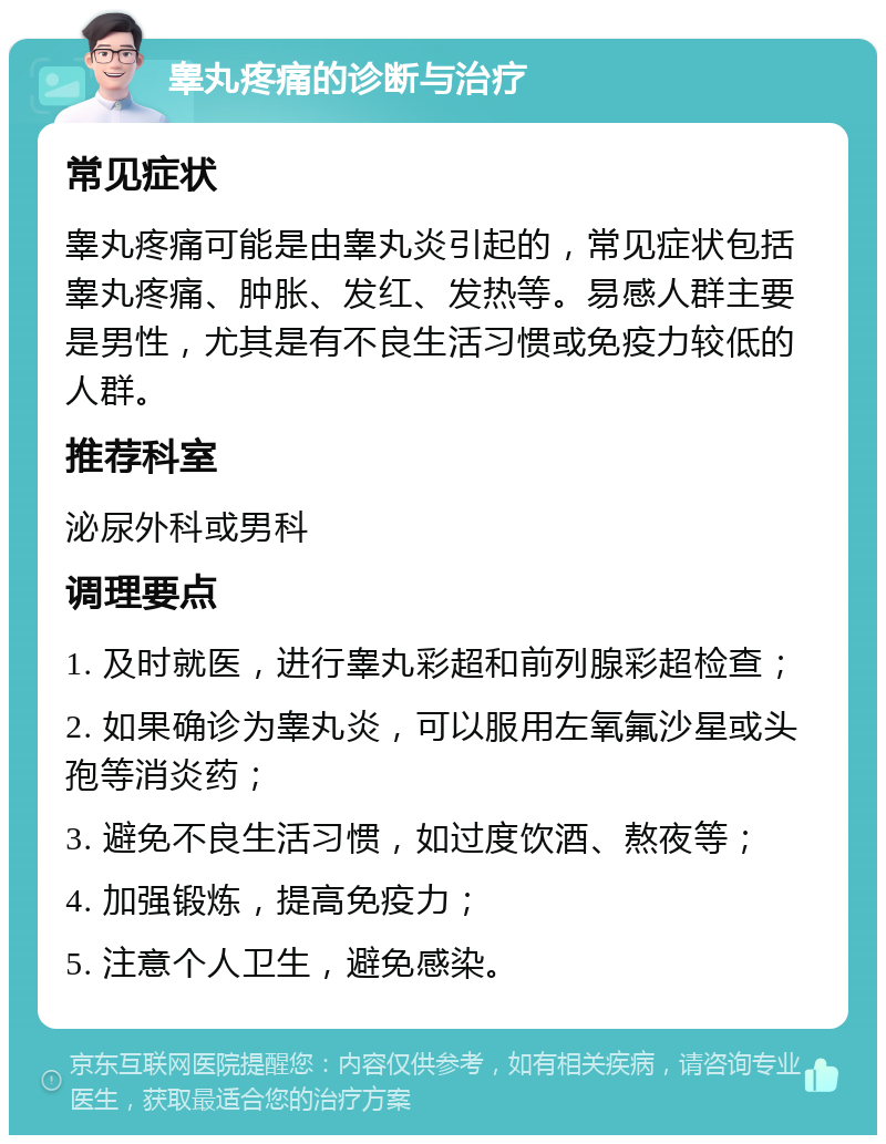 睾丸疼痛的诊断与治疗 常见症状 睾丸疼痛可能是由睾丸炎引起的，常见症状包括睾丸疼痛、肿胀、发红、发热等。易感人群主要是男性，尤其是有不良生活习惯或免疫力较低的人群。 推荐科室 泌尿外科或男科 调理要点 1. 及时就医，进行睾丸彩超和前列腺彩超检查； 2. 如果确诊为睾丸炎，可以服用左氧氟沙星或头孢等消炎药； 3. 避免不良生活习惯，如过度饮酒、熬夜等； 4. 加强锻炼，提高免疫力； 5. 注意个人卫生，避免感染。