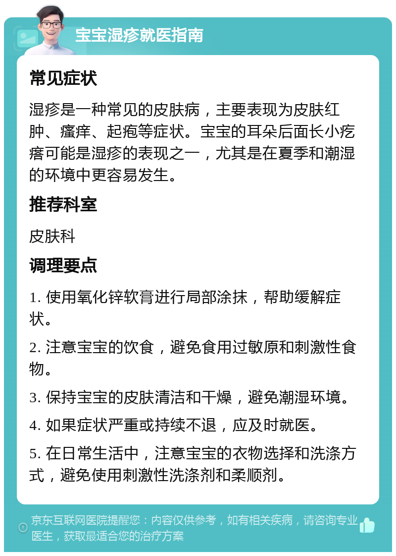 宝宝湿疹就医指南 常见症状 湿疹是一种常见的皮肤病，主要表现为皮肤红肿、瘙痒、起疱等症状。宝宝的耳朵后面长小疙瘩可能是湿疹的表现之一，尤其是在夏季和潮湿的环境中更容易发生。 推荐科室 皮肤科 调理要点 1. 使用氧化锌软膏进行局部涂抹，帮助缓解症状。 2. 注意宝宝的饮食，避免食用过敏原和刺激性食物。 3. 保持宝宝的皮肤清洁和干燥，避免潮湿环境。 4. 如果症状严重或持续不退，应及时就医。 5. 在日常生活中，注意宝宝的衣物选择和洗涤方式，避免使用刺激性洗涤剂和柔顺剂。