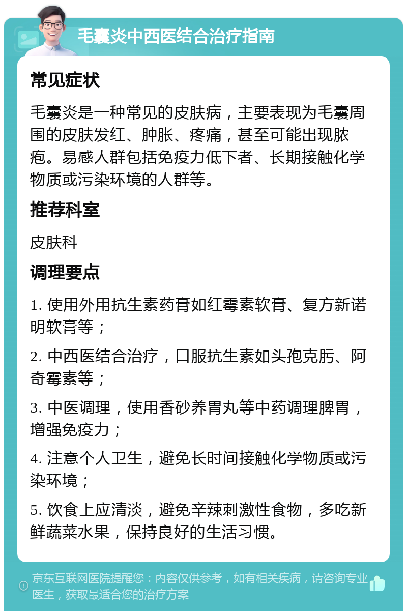 毛囊炎中西医结合治疗指南 常见症状 毛囊炎是一种常见的皮肤病，主要表现为毛囊周围的皮肤发红、肿胀、疼痛，甚至可能出现脓疱。易感人群包括免疫力低下者、长期接触化学物质或污染环境的人群等。 推荐科室 皮肤科 调理要点 1. 使用外用抗生素药膏如红霉素软膏、复方新诺明软膏等； 2. 中西医结合治疗，口服抗生素如头孢克肟、阿奇霉素等； 3. 中医调理，使用香砂养胃丸等中药调理脾胃，增强免疫力； 4. 注意个人卫生，避免长时间接触化学物质或污染环境； 5. 饮食上应清淡，避免辛辣刺激性食物，多吃新鲜蔬菜水果，保持良好的生活习惯。