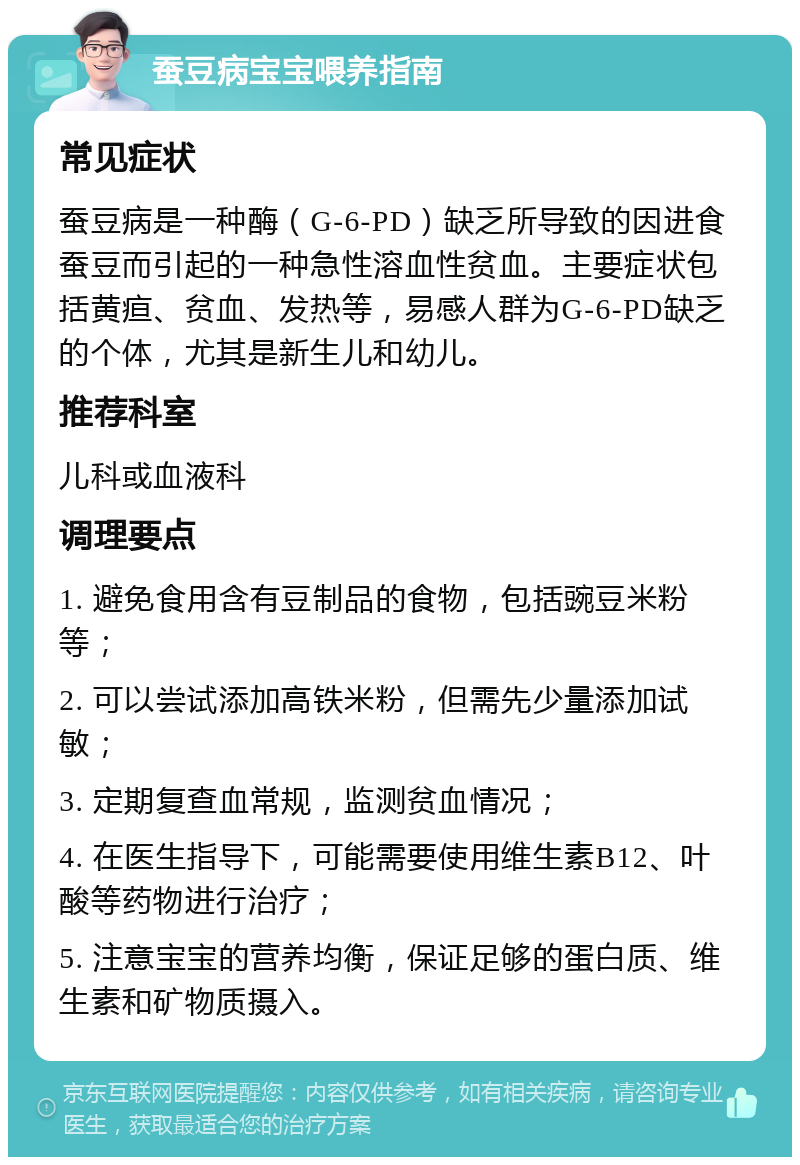 蚕豆病宝宝喂养指南 常见症状 蚕豆病是一种酶（G-6-PD）缺乏所导致的因进食蚕豆而引起的一种急性溶血性贫血。主要症状包括黄疸、贫血、发热等，易感人群为G-6-PD缺乏的个体，尤其是新生儿和幼儿。 推荐科室 儿科或血液科 调理要点 1. 避免食用含有豆制品的食物，包括豌豆米粉等； 2. 可以尝试添加高铁米粉，但需先少量添加试敏； 3. 定期复查血常规，监测贫血情况； 4. 在医生指导下，可能需要使用维生素B12、叶酸等药物进行治疗； 5. 注意宝宝的营养均衡，保证足够的蛋白质、维生素和矿物质摄入。