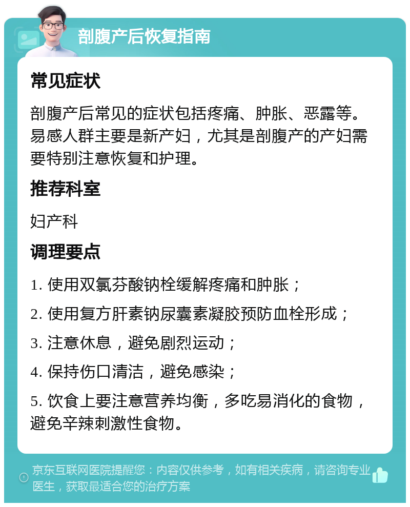 剖腹产后恢复指南 常见症状 剖腹产后常见的症状包括疼痛、肿胀、恶露等。易感人群主要是新产妇，尤其是剖腹产的产妇需要特别注意恢复和护理。 推荐科室 妇产科 调理要点 1. 使用双氯芬酸钠栓缓解疼痛和肿胀； 2. 使用复方肝素钠尿囊素凝胶预防血栓形成； 3. 注意休息，避免剧烈运动； 4. 保持伤口清洁，避免感染； 5. 饮食上要注意营养均衡，多吃易消化的食物，避免辛辣刺激性食物。