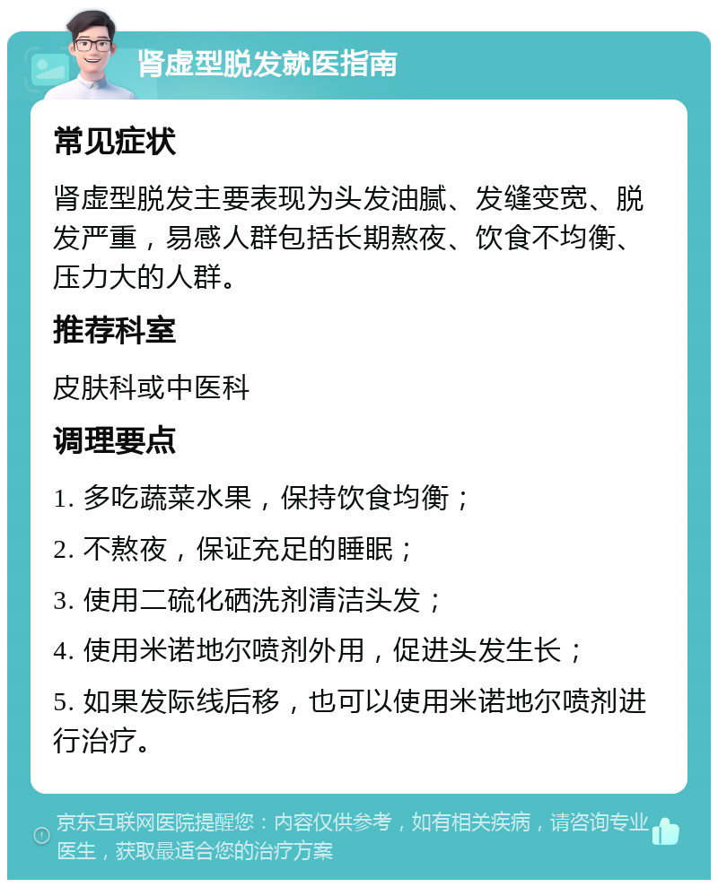 肾虚型脱发就医指南 常见症状 肾虚型脱发主要表现为头发油腻、发缝变宽、脱发严重，易感人群包括长期熬夜、饮食不均衡、压力大的人群。 推荐科室 皮肤科或中医科 调理要点 1. 多吃蔬菜水果，保持饮食均衡； 2. 不熬夜，保证充足的睡眠； 3. 使用二硫化硒洗剂清洁头发； 4. 使用米诺地尔喷剂外用，促进头发生长； 5. 如果发际线后移，也可以使用米诺地尔喷剂进行治疗。