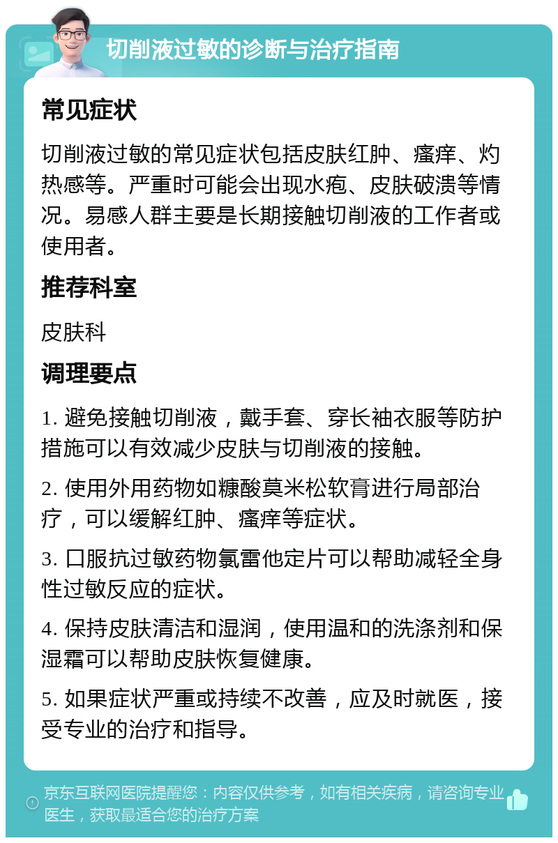 切削液过敏的诊断与治疗指南 常见症状 切削液过敏的常见症状包括皮肤红肿、瘙痒、灼热感等。严重时可能会出现水疱、皮肤破溃等情况。易感人群主要是长期接触切削液的工作者或使用者。 推荐科室 皮肤科 调理要点 1. 避免接触切削液，戴手套、穿长袖衣服等防护措施可以有效减少皮肤与切削液的接触。 2. 使用外用药物如糠酸莫米松软膏进行局部治疗，可以缓解红肿、瘙痒等症状。 3. 口服抗过敏药物氯雷他定片可以帮助减轻全身性过敏反应的症状。 4. 保持皮肤清洁和湿润，使用温和的洗涤剂和保湿霜可以帮助皮肤恢复健康。 5. 如果症状严重或持续不改善，应及时就医，接受专业的治疗和指导。