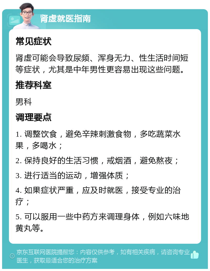 肾虚就医指南 常见症状 肾虚可能会导致尿频、浑身无力、性生活时间短等症状，尤其是中年男性更容易出现这些问题。 推荐科室 男科 调理要点 1. 调整饮食，避免辛辣刺激食物，多吃蔬菜水果，多喝水； 2. 保持良好的生活习惯，戒烟酒，避免熬夜； 3. 进行适当的运动，增强体质； 4. 如果症状严重，应及时就医，接受专业的治疗； 5. 可以服用一些中药方来调理身体，例如六味地黄丸等。