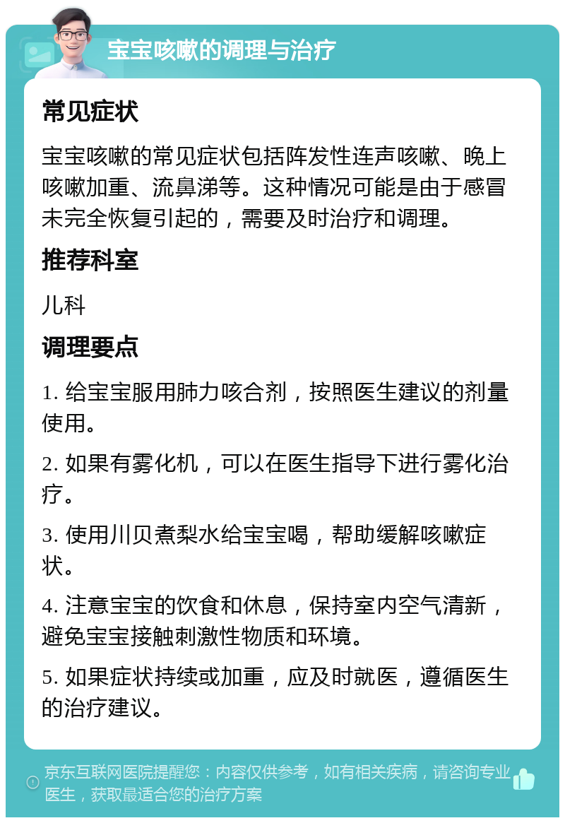 宝宝咳嗽的调理与治疗 常见症状 宝宝咳嗽的常见症状包括阵发性连声咳嗽、晚上咳嗽加重、流鼻涕等。这种情况可能是由于感冒未完全恢复引起的，需要及时治疗和调理。 推荐科室 儿科 调理要点 1. 给宝宝服用肺力咳合剂，按照医生建议的剂量使用。 2. 如果有雾化机，可以在医生指导下进行雾化治疗。 3. 使用川贝煮梨水给宝宝喝，帮助缓解咳嗽症状。 4. 注意宝宝的饮食和休息，保持室内空气清新，避免宝宝接触刺激性物质和环境。 5. 如果症状持续或加重，应及时就医，遵循医生的治疗建议。