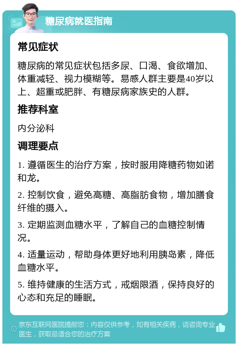 糖尿病就医指南 常见症状 糖尿病的常见症状包括多尿、口渴、食欲增加、体重减轻、视力模糊等。易感人群主要是40岁以上、超重或肥胖、有糖尿病家族史的人群。 推荐科室 内分泌科 调理要点 1. 遵循医生的治疗方案，按时服用降糖药物如诺和龙。 2. 控制饮食，避免高糖、高脂肪食物，增加膳食纤维的摄入。 3. 定期监测血糖水平，了解自己的血糖控制情况。 4. 适量运动，帮助身体更好地利用胰岛素，降低血糖水平。 5. 维持健康的生活方式，戒烟限酒，保持良好的心态和充足的睡眠。