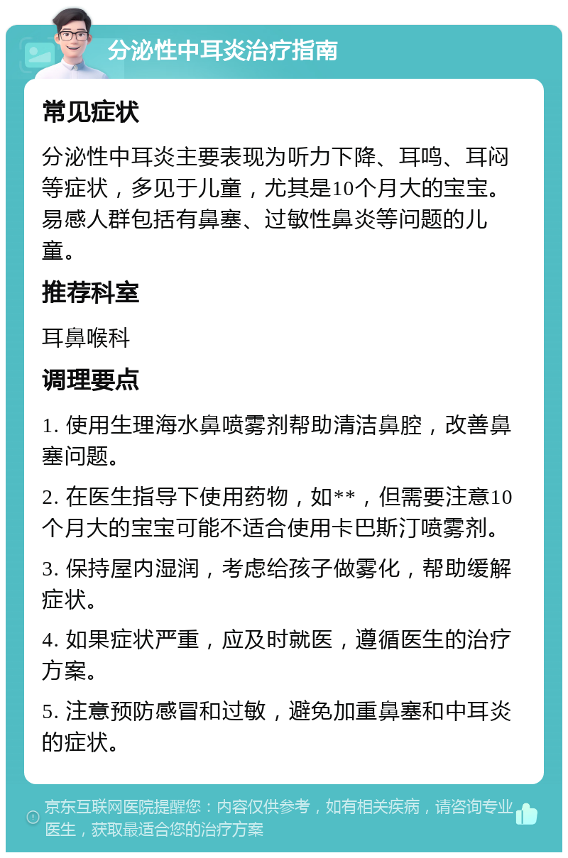 分泌性中耳炎治疗指南 常见症状 分泌性中耳炎主要表现为听力下降、耳鸣、耳闷等症状，多见于儿童，尤其是10个月大的宝宝。易感人群包括有鼻塞、过敏性鼻炎等问题的儿童。 推荐科室 耳鼻喉科 调理要点 1. 使用生理海水鼻喷雾剂帮助清洁鼻腔，改善鼻塞问题。 2. 在医生指导下使用药物，如**，但需要注意10个月大的宝宝可能不适合使用卡巴斯汀喷雾剂。 3. 保持屋内湿润，考虑给孩子做雾化，帮助缓解症状。 4. 如果症状严重，应及时就医，遵循医生的治疗方案。 5. 注意预防感冒和过敏，避免加重鼻塞和中耳炎的症状。