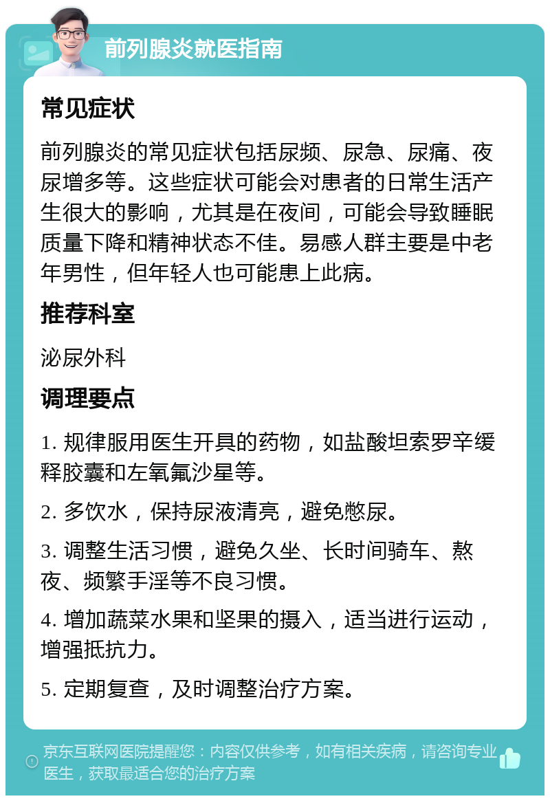 前列腺炎就医指南 常见症状 前列腺炎的常见症状包括尿频、尿急、尿痛、夜尿增多等。这些症状可能会对患者的日常生活产生很大的影响，尤其是在夜间，可能会导致睡眠质量下降和精神状态不佳。易感人群主要是中老年男性，但年轻人也可能患上此病。 推荐科室 泌尿外科 调理要点 1. 规律服用医生开具的药物，如盐酸坦索罗辛缓释胶囊和左氧氟沙星等。 2. 多饮水，保持尿液清亮，避免憋尿。 3. 调整生活习惯，避免久坐、长时间骑车、熬夜、频繁手淫等不良习惯。 4. 增加蔬菜水果和坚果的摄入，适当进行运动，增强抵抗力。 5. 定期复查，及时调整治疗方案。