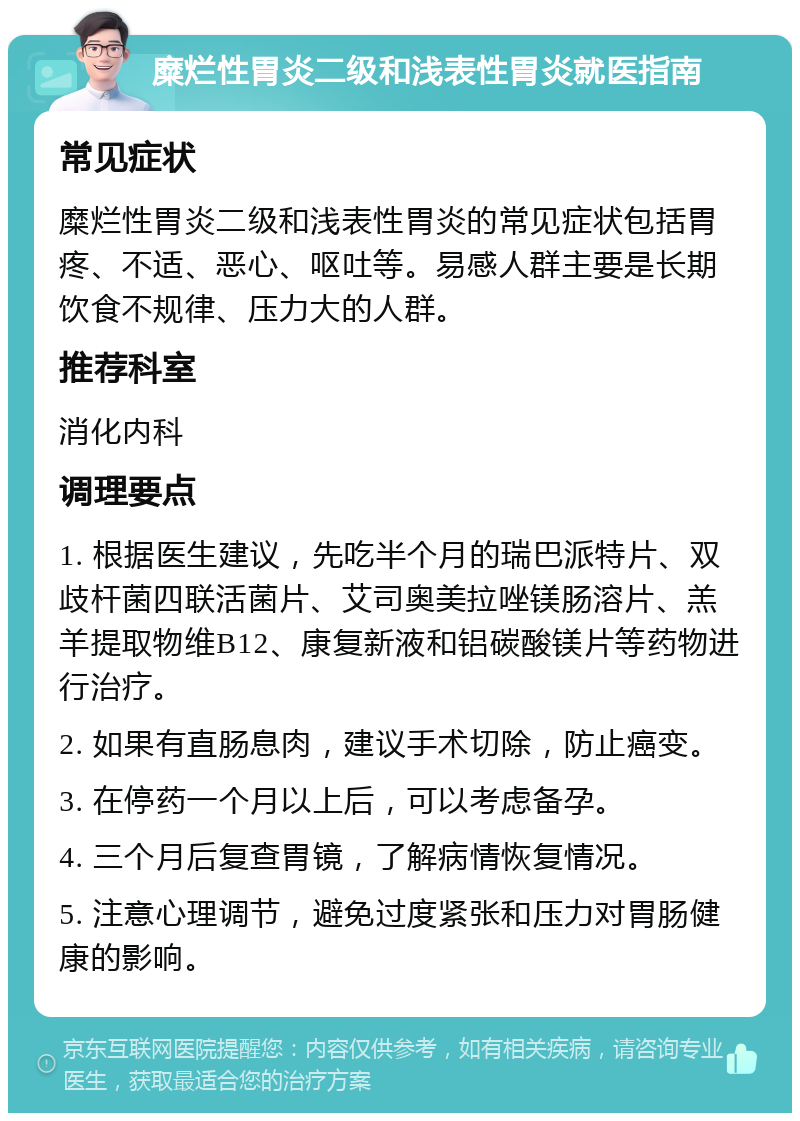 糜烂性胃炎二级和浅表性胃炎就医指南 常见症状 糜烂性胃炎二级和浅表性胃炎的常见症状包括胃疼、不适、恶心、呕吐等。易感人群主要是长期饮食不规律、压力大的人群。 推荐科室 消化内科 调理要点 1. 根据医生建议，先吃半个月的瑞巴派特片、双歧杆菌四联活菌片、艾司奥美拉唑镁肠溶片、羔羊提取物维B12、康复新液和铝碳酸镁片等药物进行治疗。 2. 如果有直肠息肉，建议手术切除，防止癌变。 3. 在停药一个月以上后，可以考虑备孕。 4. 三个月后复查胃镜，了解病情恢复情况。 5. 注意心理调节，避免过度紧张和压力对胃肠健康的影响。