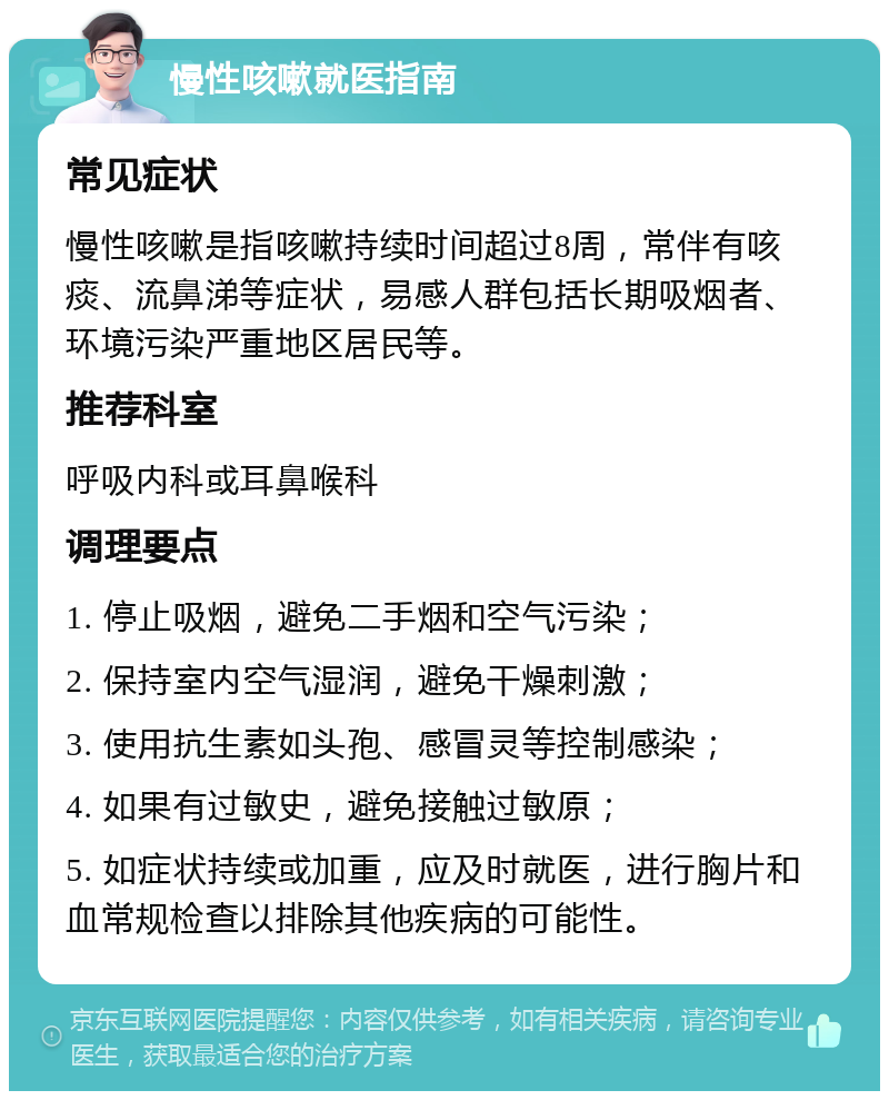 慢性咳嗽就医指南 常见症状 慢性咳嗽是指咳嗽持续时间超过8周，常伴有咳痰、流鼻涕等症状，易感人群包括长期吸烟者、环境污染严重地区居民等。 推荐科室 呼吸内科或耳鼻喉科 调理要点 1. 停止吸烟，避免二手烟和空气污染； 2. 保持室内空气湿润，避免干燥刺激； 3. 使用抗生素如头孢、感冒灵等控制感染； 4. 如果有过敏史，避免接触过敏原； 5. 如症状持续或加重，应及时就医，进行胸片和血常规检查以排除其他疾病的可能性。