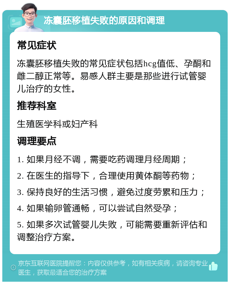 冻囊胚移植失败的原因和调理 常见症状 冻囊胚移植失败的常见症状包括hcg值低、孕酮和雌二醇正常等。易感人群主要是那些进行试管婴儿治疗的女性。 推荐科室 生殖医学科或妇产科 调理要点 1. 如果月经不调，需要吃药调理月经周期； 2. 在医生的指导下，合理使用黄体酮等药物； 3. 保持良好的生活习惯，避免过度劳累和压力； 4. 如果输卵管通畅，可以尝试自然受孕； 5. 如果多次试管婴儿失败，可能需要重新评估和调整治疗方案。