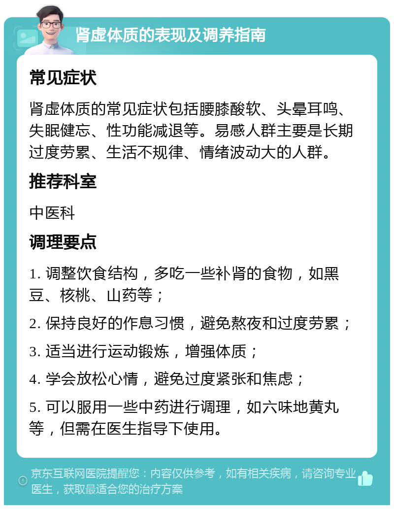 肾虚体质的表现及调养指南 常见症状 肾虚体质的常见症状包括腰膝酸软、头晕耳鸣、失眠健忘、性功能减退等。易感人群主要是长期过度劳累、生活不规律、情绪波动大的人群。 推荐科室 中医科 调理要点 1. 调整饮食结构，多吃一些补肾的食物，如黑豆、核桃、山药等； 2. 保持良好的作息习惯，避免熬夜和过度劳累； 3. 适当进行运动锻炼，增强体质； 4. 学会放松心情，避免过度紧张和焦虑； 5. 可以服用一些中药进行调理，如六味地黄丸等，但需在医生指导下使用。