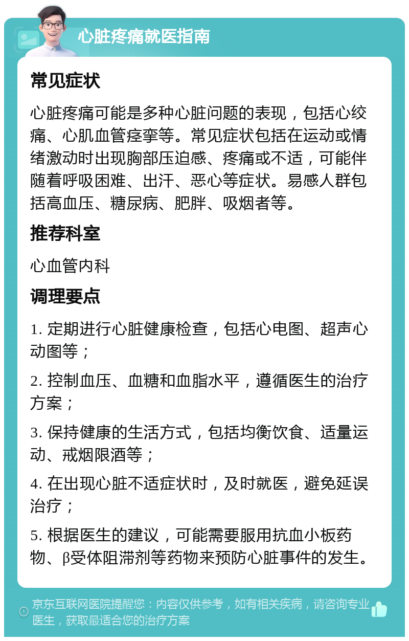 心脏疼痛就医指南 常见症状 心脏疼痛可能是多种心脏问题的表现，包括心绞痛、心肌血管痉挛等。常见症状包括在运动或情绪激动时出现胸部压迫感、疼痛或不适，可能伴随着呼吸困难、出汗、恶心等症状。易感人群包括高血压、糖尿病、肥胖、吸烟者等。 推荐科室 心血管内科 调理要点 1. 定期进行心脏健康检查，包括心电图、超声心动图等； 2. 控制血压、血糖和血脂水平，遵循医生的治疗方案； 3. 保持健康的生活方式，包括均衡饮食、适量运动、戒烟限酒等； 4. 在出现心脏不适症状时，及时就医，避免延误治疗； 5. 根据医生的建议，可能需要服用抗血小板药物、β受体阻滞剂等药物来预防心脏事件的发生。