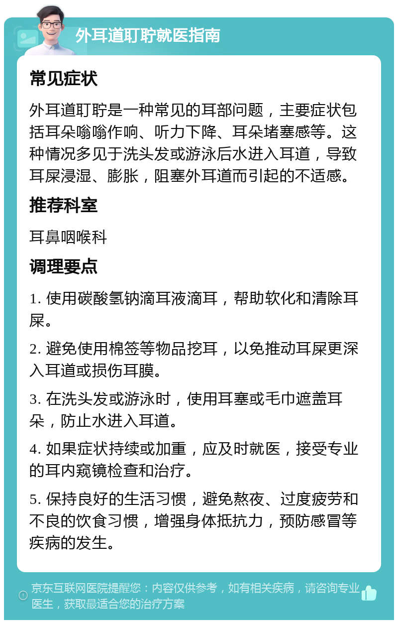 外耳道耵聍就医指南 常见症状 外耳道耵聍是一种常见的耳部问题，主要症状包括耳朵嗡嗡作响、听力下降、耳朵堵塞感等。这种情况多见于洗头发或游泳后水进入耳道，导致耳屎浸湿、膨胀，阻塞外耳道而引起的不适感。 推荐科室 耳鼻咽喉科 调理要点 1. 使用碳酸氢钠滴耳液滴耳，帮助软化和清除耳屎。 2. 避免使用棉签等物品挖耳，以免推动耳屎更深入耳道或损伤耳膜。 3. 在洗头发或游泳时，使用耳塞或毛巾遮盖耳朵，防止水进入耳道。 4. 如果症状持续或加重，应及时就医，接受专业的耳内窥镜检查和治疗。 5. 保持良好的生活习惯，避免熬夜、过度疲劳和不良的饮食习惯，增强身体抵抗力，预防感冒等疾病的发生。