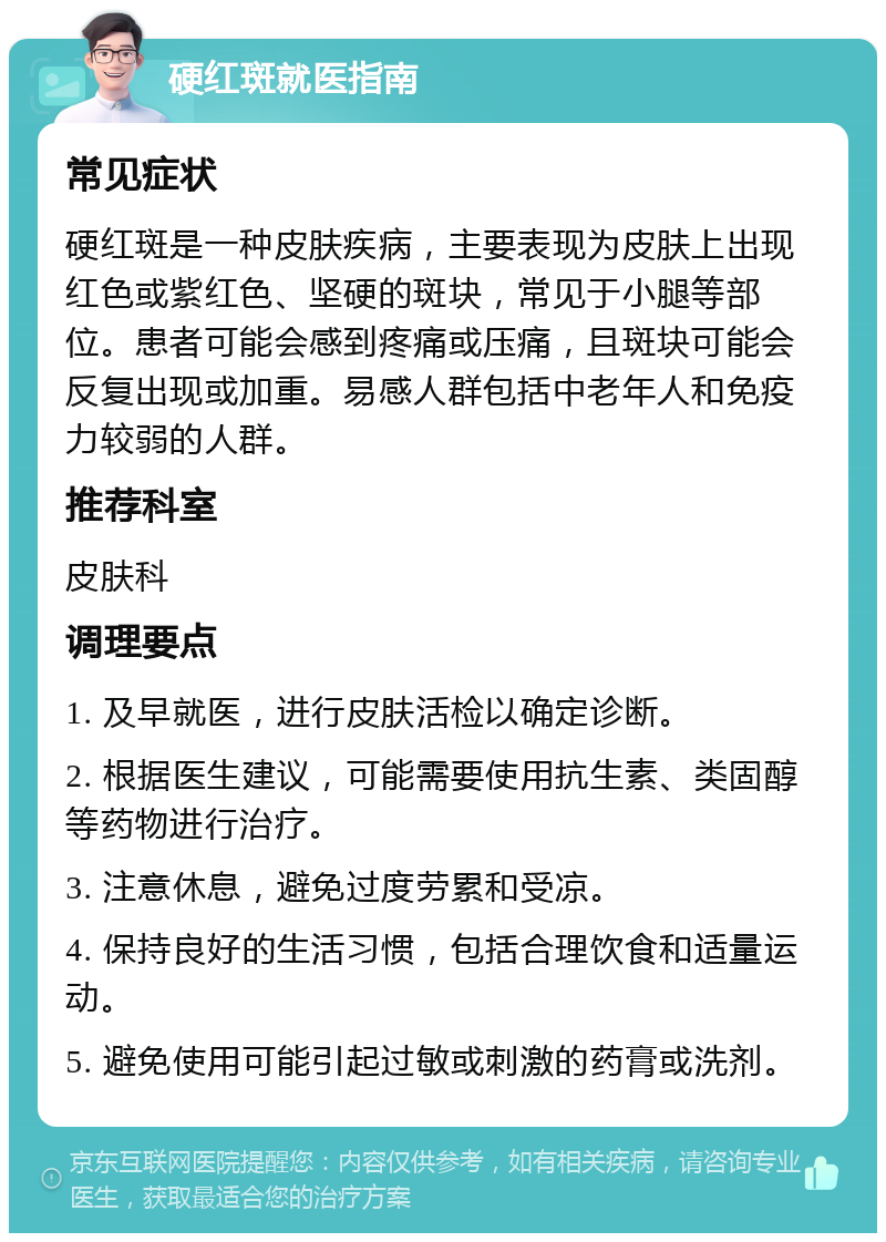 硬红斑就医指南 常见症状 硬红斑是一种皮肤疾病，主要表现为皮肤上出现红色或紫红色、坚硬的斑块，常见于小腿等部位。患者可能会感到疼痛或压痛，且斑块可能会反复出现或加重。易感人群包括中老年人和免疫力较弱的人群。 推荐科室 皮肤科 调理要点 1. 及早就医，进行皮肤活检以确定诊断。 2. 根据医生建议，可能需要使用抗生素、类固醇等药物进行治疗。 3. 注意休息，避免过度劳累和受凉。 4. 保持良好的生活习惯，包括合理饮食和适量运动。 5. 避免使用可能引起过敏或刺激的药膏或洗剂。