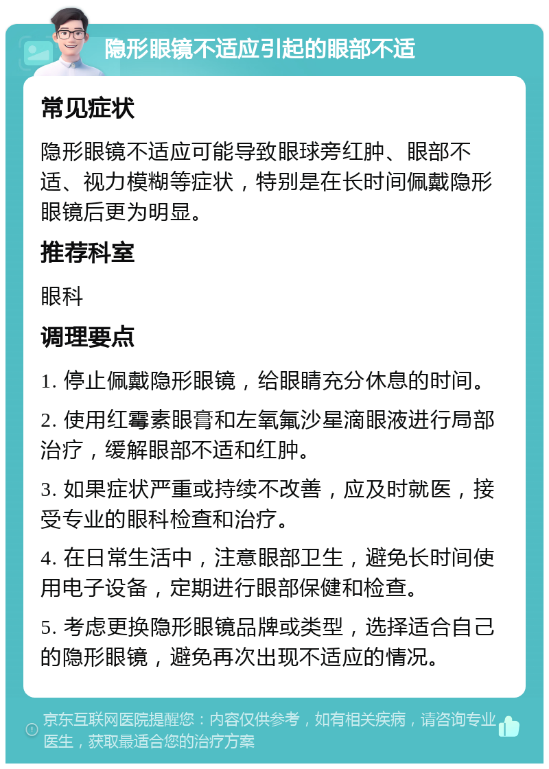 隐形眼镜不适应引起的眼部不适 常见症状 隐形眼镜不适应可能导致眼球旁红肿、眼部不适、视力模糊等症状，特别是在长时间佩戴隐形眼镜后更为明显。 推荐科室 眼科 调理要点 1. 停止佩戴隐形眼镜，给眼睛充分休息的时间。 2. 使用红霉素眼膏和左氧氟沙星滴眼液进行局部治疗，缓解眼部不适和红肿。 3. 如果症状严重或持续不改善，应及时就医，接受专业的眼科检查和治疗。 4. 在日常生活中，注意眼部卫生，避免长时间使用电子设备，定期进行眼部保健和检查。 5. 考虑更换隐形眼镜品牌或类型，选择适合自己的隐形眼镜，避免再次出现不适应的情况。