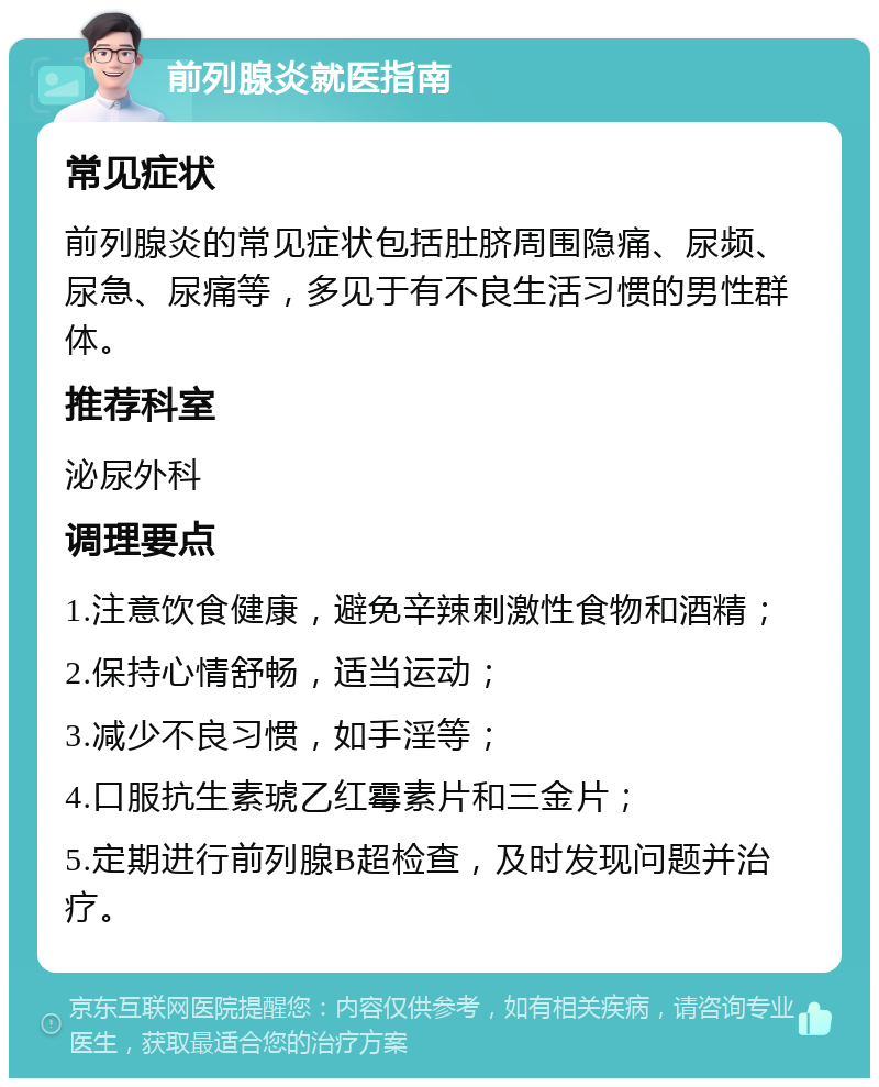 前列腺炎就医指南 常见症状 前列腺炎的常见症状包括肚脐周围隐痛、尿频、尿急、尿痛等，多见于有不良生活习惯的男性群体。 推荐科室 泌尿外科 调理要点 1.注意饮食健康，避免辛辣刺激性食物和酒精； 2.保持心情舒畅，适当运动； 3.减少不良习惯，如手淫等； 4.口服抗生素琥乙红霉素片和三金片； 5.定期进行前列腺B超检查，及时发现问题并治疗。