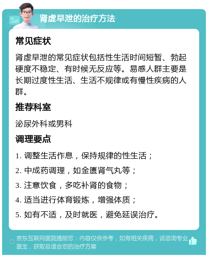 肾虚早泄的治疗方法 常见症状 肾虚早泄的常见症状包括性生活时间短暂、勃起硬度不稳定、有时候无反应等。易感人群主要是长期过度性生活、生活不规律或有慢性疾病的人群。 推荐科室 泌尿外科或男科 调理要点 1. 调整生活作息，保持规律的性生活； 2. 中成药调理，如金匮肾气丸等； 3. 注意饮食，多吃补肾的食物； 4. 适当进行体育锻炼，增强体质； 5. 如有不适，及时就医，避免延误治疗。