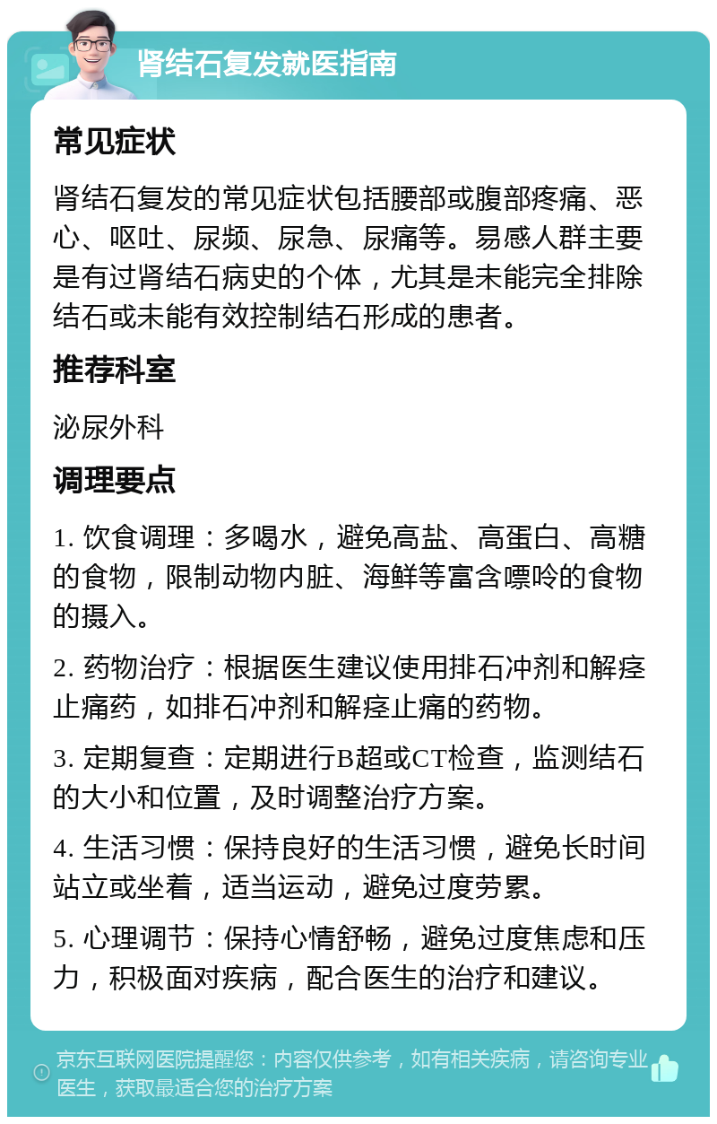 肾结石复发就医指南 常见症状 肾结石复发的常见症状包括腰部或腹部疼痛、恶心、呕吐、尿频、尿急、尿痛等。易感人群主要是有过肾结石病史的个体，尤其是未能完全排除结石或未能有效控制结石形成的患者。 推荐科室 泌尿外科 调理要点 1. 饮食调理：多喝水，避免高盐、高蛋白、高糖的食物，限制动物内脏、海鲜等富含嘌呤的食物的摄入。 2. 药物治疗：根据医生建议使用排石冲剂和解痉止痛药，如排石冲剂和解痉止痛的药物。 3. 定期复查：定期进行B超或CT检查，监测结石的大小和位置，及时调整治疗方案。 4. 生活习惯：保持良好的生活习惯，避免长时间站立或坐着，适当运动，避免过度劳累。 5. 心理调节：保持心情舒畅，避免过度焦虑和压力，积极面对疾病，配合医生的治疗和建议。