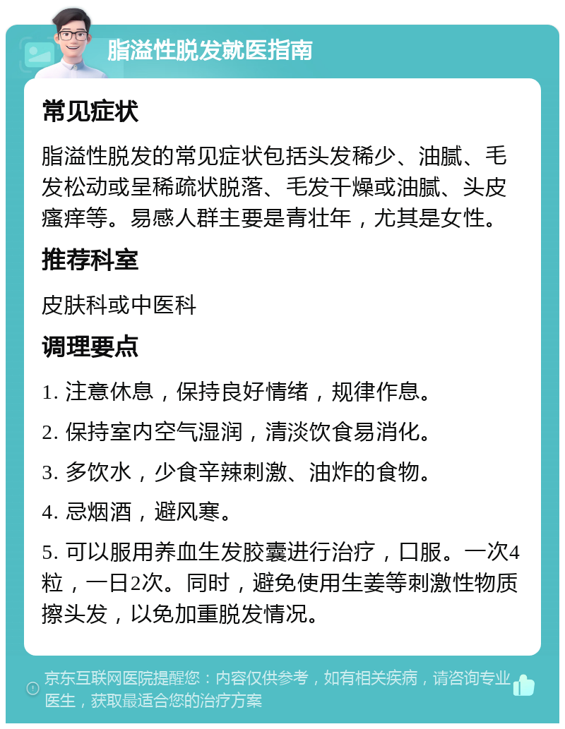 脂溢性脱发就医指南 常见症状 脂溢性脱发的常见症状包括头发稀少、油腻、毛发松动或呈稀疏状脱落、毛发干燥或油腻、头皮瘙痒等。易感人群主要是青壮年，尤其是女性。 推荐科室 皮肤科或中医科 调理要点 1. 注意休息，保持良好情绪，规律作息。 2. 保持室内空气湿润，清淡饮食易消化。 3. 多饮水，少食辛辣刺激、油炸的食物。 4. 忌烟酒，避风寒。 5. 可以服用养血生发胶囊进行治疗，口服。一次4粒，一日2次。同时，避免使用生姜等刺激性物质擦头发，以免加重脱发情况。