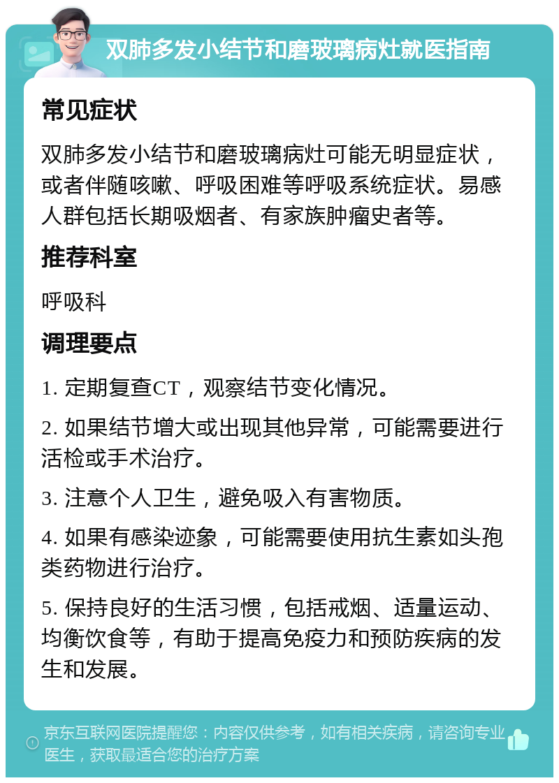 双肺多发小结节和磨玻璃病灶就医指南 常见症状 双肺多发小结节和磨玻璃病灶可能无明显症状，或者伴随咳嗽、呼吸困难等呼吸系统症状。易感人群包括长期吸烟者、有家族肿瘤史者等。 推荐科室 呼吸科 调理要点 1. 定期复查CT，观察结节变化情况。 2. 如果结节增大或出现其他异常，可能需要进行活检或手术治疗。 3. 注意个人卫生，避免吸入有害物质。 4. 如果有感染迹象，可能需要使用抗生素如头孢类药物进行治疗。 5. 保持良好的生活习惯，包括戒烟、适量运动、均衡饮食等，有助于提高免疫力和预防疾病的发生和发展。