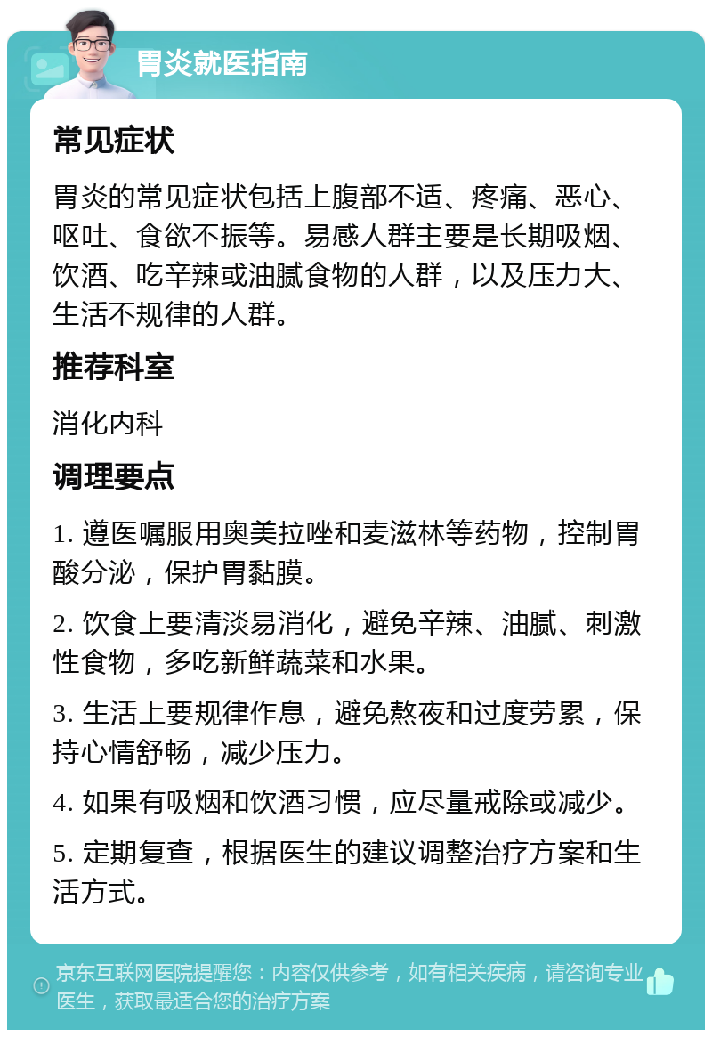 胃炎就医指南 常见症状 胃炎的常见症状包括上腹部不适、疼痛、恶心、呕吐、食欲不振等。易感人群主要是长期吸烟、饮酒、吃辛辣或油腻食物的人群，以及压力大、生活不规律的人群。 推荐科室 消化内科 调理要点 1. 遵医嘱服用奥美拉唑和麦滋林等药物，控制胃酸分泌，保护胃黏膜。 2. 饮食上要清淡易消化，避免辛辣、油腻、刺激性食物，多吃新鲜蔬菜和水果。 3. 生活上要规律作息，避免熬夜和过度劳累，保持心情舒畅，减少压力。 4. 如果有吸烟和饮酒习惯，应尽量戒除或减少。 5. 定期复查，根据医生的建议调整治疗方案和生活方式。