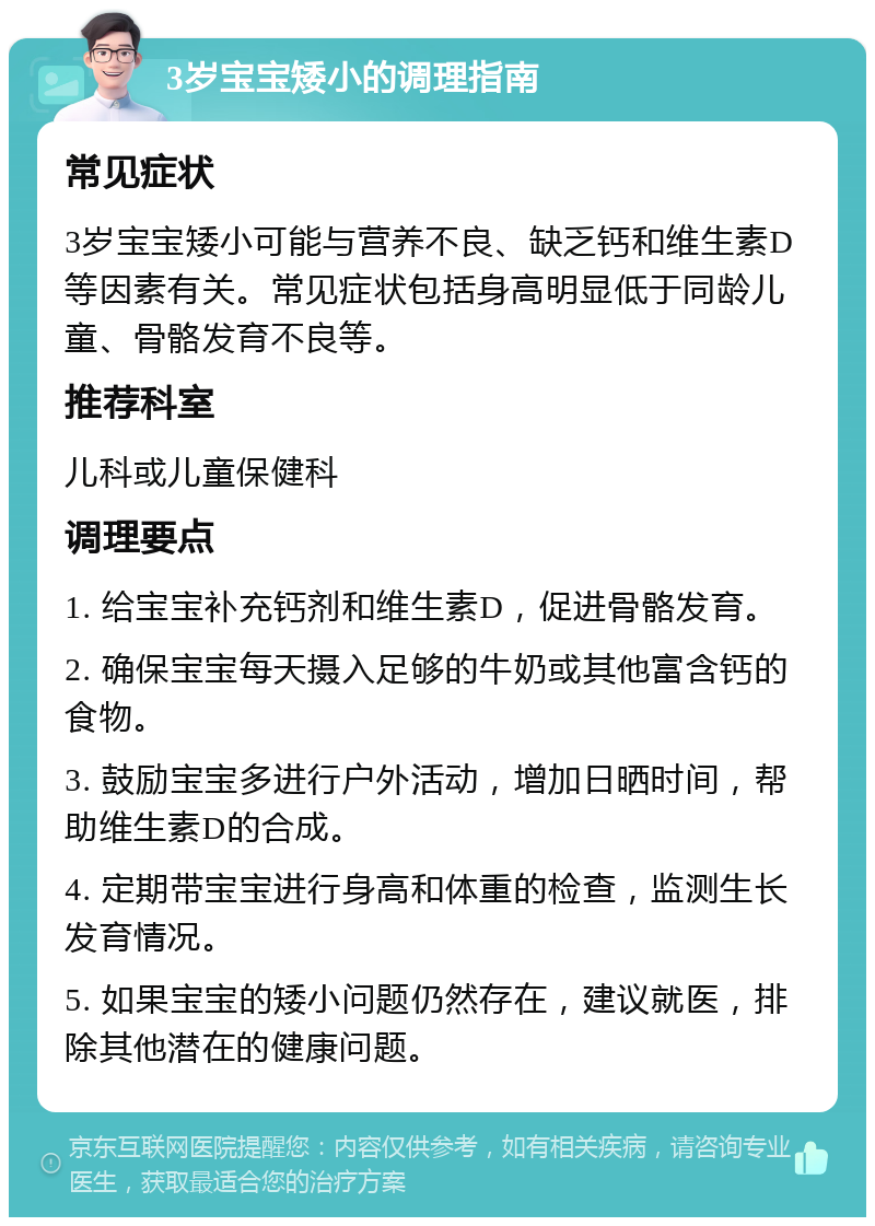 3岁宝宝矮小的调理指南 常见症状 3岁宝宝矮小可能与营养不良、缺乏钙和维生素D等因素有关。常见症状包括身高明显低于同龄儿童、骨骼发育不良等。 推荐科室 儿科或儿童保健科 调理要点 1. 给宝宝补充钙剂和维生素D，促进骨骼发育。 2. 确保宝宝每天摄入足够的牛奶或其他富含钙的食物。 3. 鼓励宝宝多进行户外活动，增加日晒时间，帮助维生素D的合成。 4. 定期带宝宝进行身高和体重的检查，监测生长发育情况。 5. 如果宝宝的矮小问题仍然存在，建议就医，排除其他潜在的健康问题。