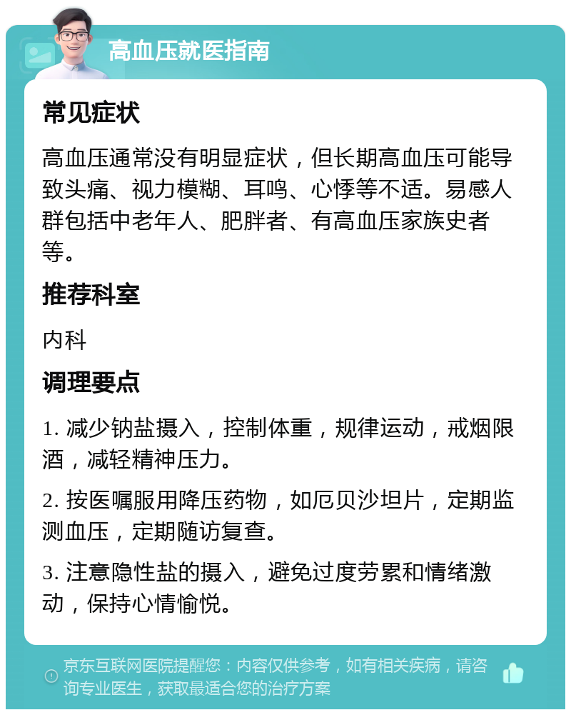 高血压就医指南 常见症状 高血压通常没有明显症状，但长期高血压可能导致头痛、视力模糊、耳鸣、心悸等不适。易感人群包括中老年人、肥胖者、有高血压家族史者等。 推荐科室 内科 调理要点 1. 减少钠盐摄入，控制体重，规律运动，戒烟限酒，减轻精神压力。 2. 按医嘱服用降压药物，如厄贝沙坦片，定期监测血压，定期随访复查。 3. 注意隐性盐的摄入，避免过度劳累和情绪激动，保持心情愉悦。