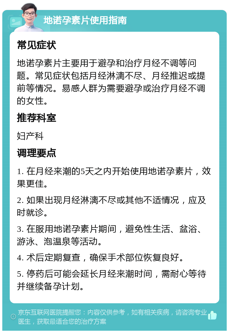 地诺孕素片使用指南 常见症状 地诺孕素片主要用于避孕和治疗月经不调等问题。常见症状包括月经淋漓不尽、月经推迟或提前等情况。易感人群为需要避孕或治疗月经不调的女性。 推荐科室 妇产科 调理要点 1. 在月经来潮的5天之内开始使用地诺孕素片，效果更佳。 2. 如果出现月经淋漓不尽或其他不适情况，应及时就诊。 3. 在服用地诺孕素片期间，避免性生活、盆浴、游泳、泡温泉等活动。 4. 术后定期复查，确保手术部位恢复良好。 5. 停药后可能会延长月经来潮时间，需耐心等待并继续备孕计划。