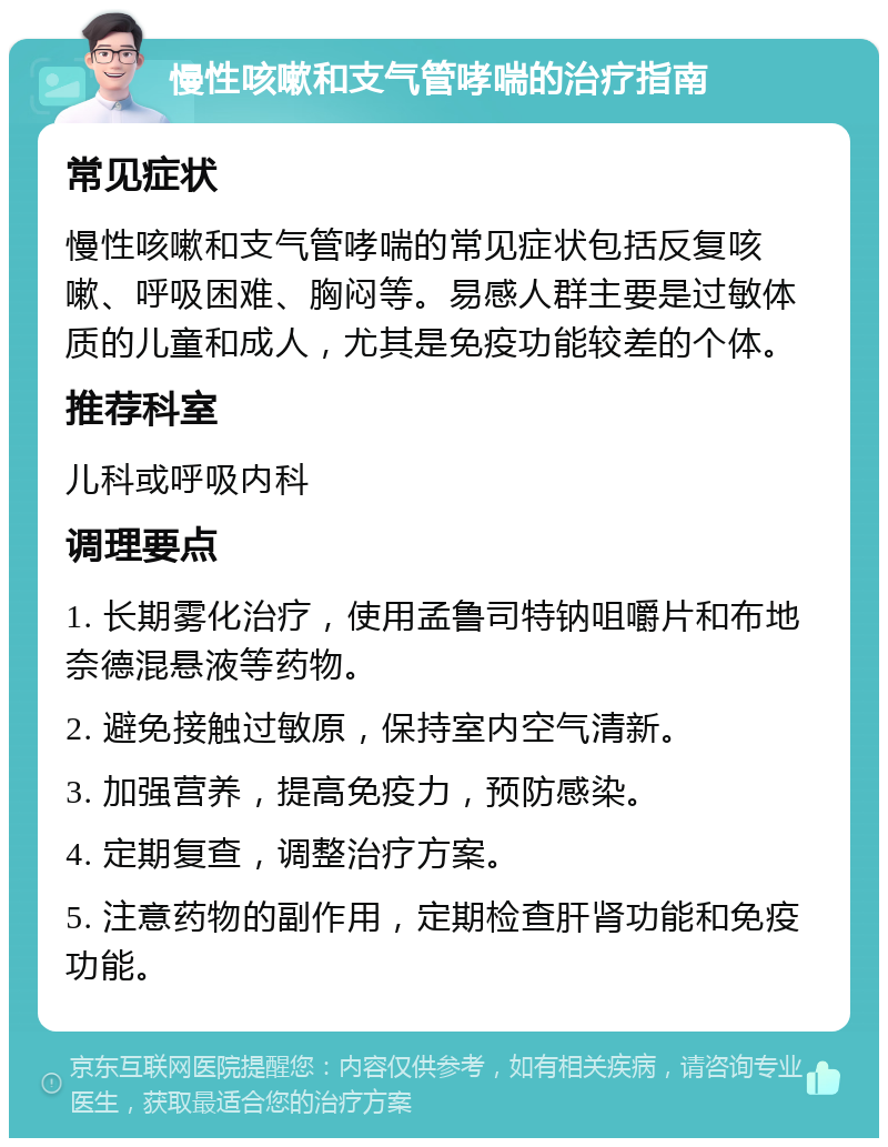 慢性咳嗽和支气管哮喘的治疗指南 常见症状 慢性咳嗽和支气管哮喘的常见症状包括反复咳嗽、呼吸困难、胸闷等。易感人群主要是过敏体质的儿童和成人，尤其是免疫功能较差的个体。 推荐科室 儿科或呼吸内科 调理要点 1. 长期雾化治疗，使用孟鲁司特钠咀嚼片和布地奈德混悬液等药物。 2. 避免接触过敏原，保持室内空气清新。 3. 加强营养，提高免疫力，预防感染。 4. 定期复查，调整治疗方案。 5. 注意药物的副作用，定期检查肝肾功能和免疫功能。