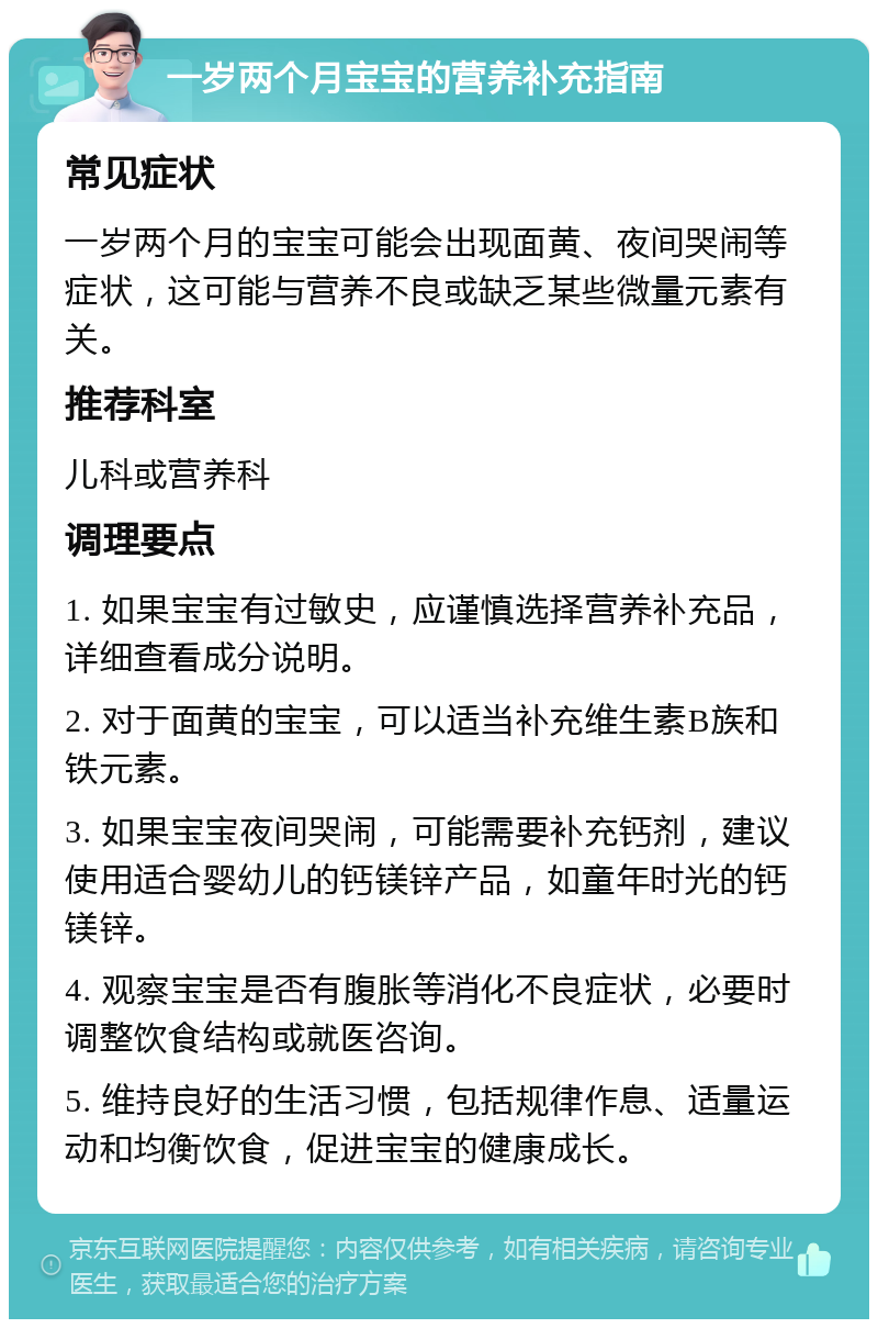 一岁两个月宝宝的营养补充指南 常见症状 一岁两个月的宝宝可能会出现面黄、夜间哭闹等症状，这可能与营养不良或缺乏某些微量元素有关。 推荐科室 儿科或营养科 调理要点 1. 如果宝宝有过敏史，应谨慎选择营养补充品，详细查看成分说明。 2. 对于面黄的宝宝，可以适当补充维生素B族和铁元素。 3. 如果宝宝夜间哭闹，可能需要补充钙剂，建议使用适合婴幼儿的钙镁锌产品，如童年时光的钙镁锌。 4. 观察宝宝是否有腹胀等消化不良症状，必要时调整饮食结构或就医咨询。 5. 维持良好的生活习惯，包括规律作息、适量运动和均衡饮食，促进宝宝的健康成长。