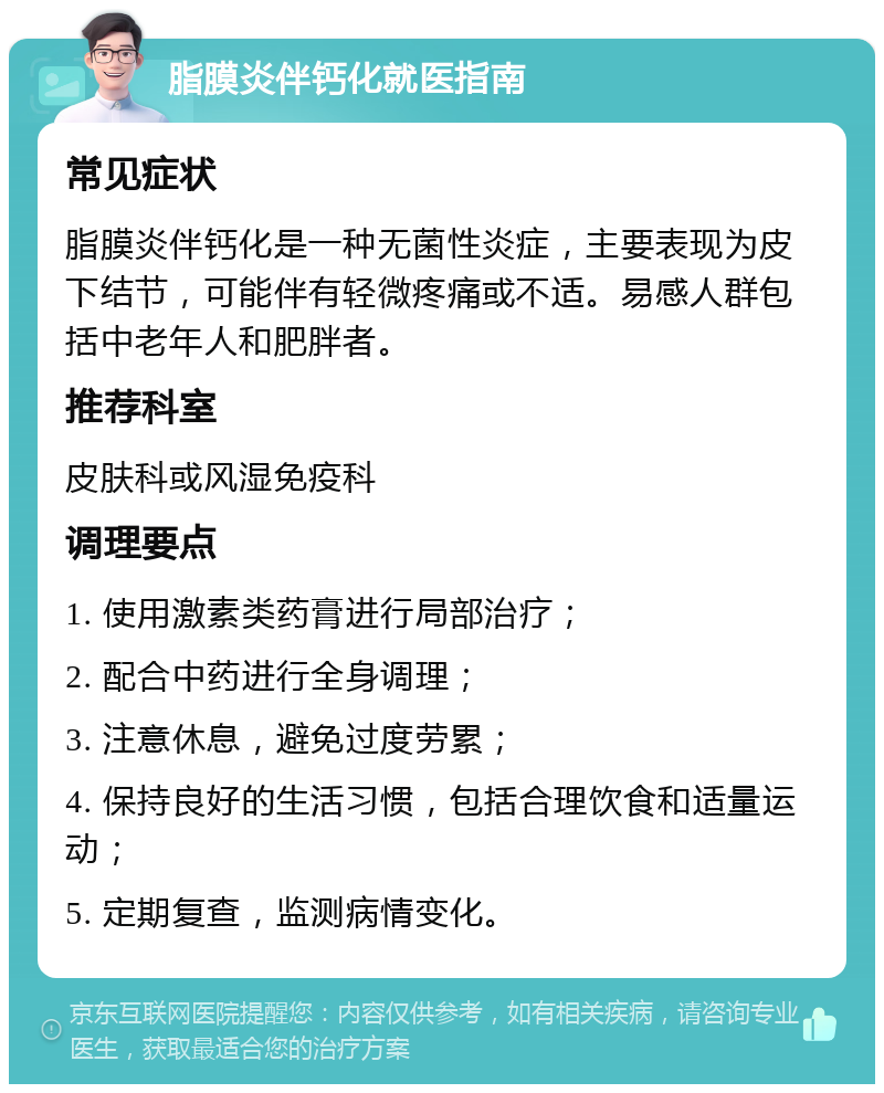 脂膜炎伴钙化就医指南 常见症状 脂膜炎伴钙化是一种无菌性炎症，主要表现为皮下结节，可能伴有轻微疼痛或不适。易感人群包括中老年人和肥胖者。 推荐科室 皮肤科或风湿免疫科 调理要点 1. 使用激素类药膏进行局部治疗； 2. 配合中药进行全身调理； 3. 注意休息，避免过度劳累； 4. 保持良好的生活习惯，包括合理饮食和适量运动； 5. 定期复查，监测病情变化。