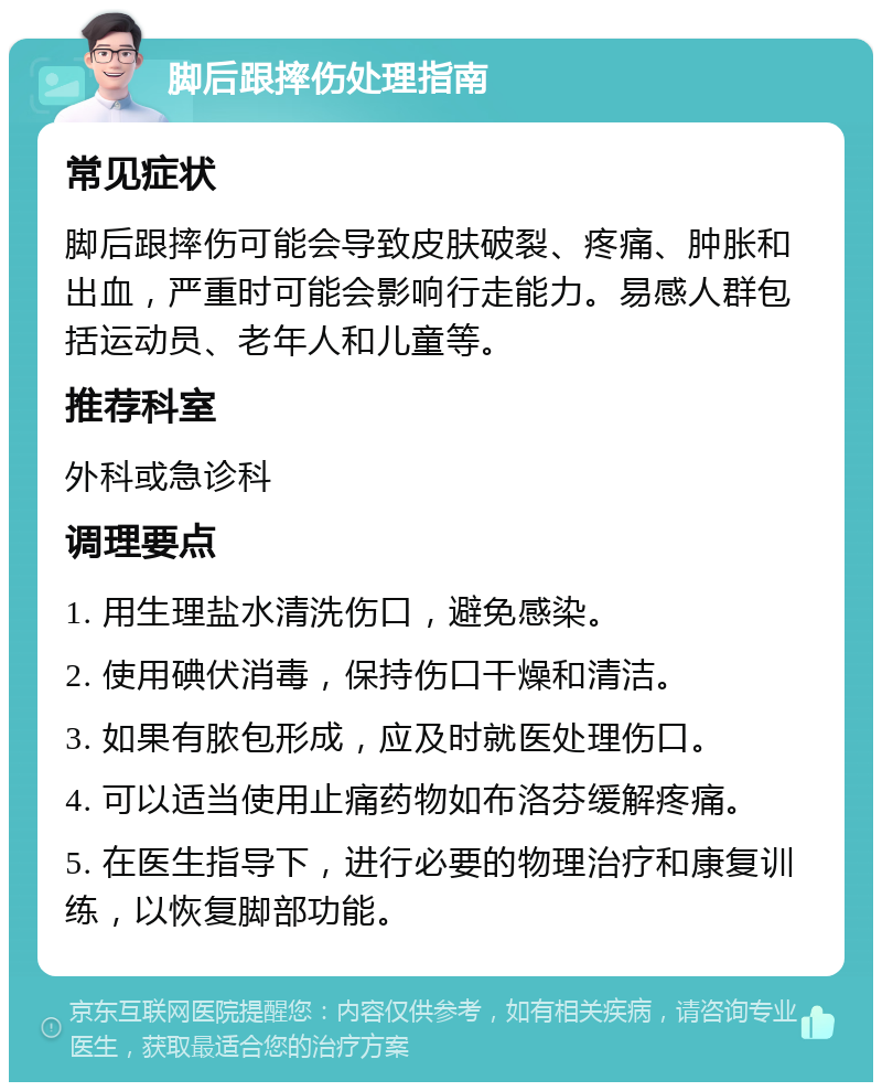 脚后跟摔伤处理指南 常见症状 脚后跟摔伤可能会导致皮肤破裂、疼痛、肿胀和出血，严重时可能会影响行走能力。易感人群包括运动员、老年人和儿童等。 推荐科室 外科或急诊科 调理要点 1. 用生理盐水清洗伤口，避免感染。 2. 使用碘伏消毒，保持伤口干燥和清洁。 3. 如果有脓包形成，应及时就医处理伤口。 4. 可以适当使用止痛药物如布洛芬缓解疼痛。 5. 在医生指导下，进行必要的物理治疗和康复训练，以恢复脚部功能。