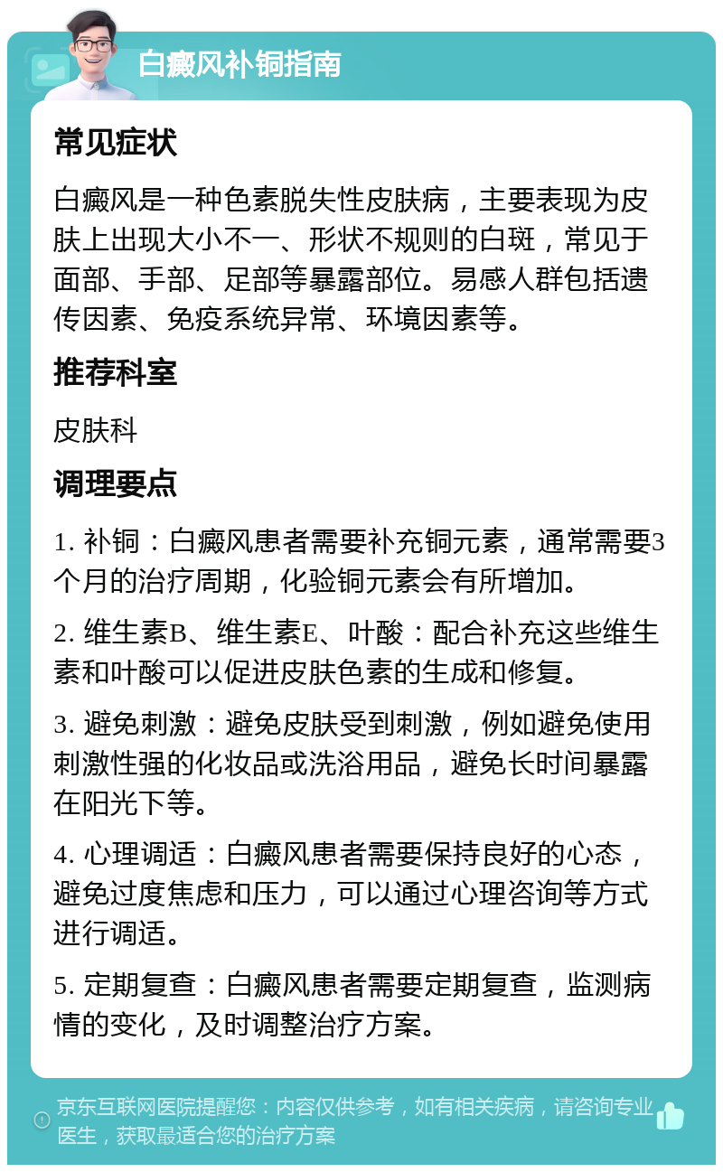 白癜风补铜指南 常见症状 白癜风是一种色素脱失性皮肤病，主要表现为皮肤上出现大小不一、形状不规则的白斑，常见于面部、手部、足部等暴露部位。易感人群包括遗传因素、免疫系统异常、环境因素等。 推荐科室 皮肤科 调理要点 1. 补铜：白癜风患者需要补充铜元素，通常需要3个月的治疗周期，化验铜元素会有所增加。 2. 维生素B、维生素E、叶酸：配合补充这些维生素和叶酸可以促进皮肤色素的生成和修复。 3. 避免刺激：避免皮肤受到刺激，例如避免使用刺激性强的化妆品或洗浴用品，避免长时间暴露在阳光下等。 4. 心理调适：白癜风患者需要保持良好的心态，避免过度焦虑和压力，可以通过心理咨询等方式进行调适。 5. 定期复查：白癜风患者需要定期复查，监测病情的变化，及时调整治疗方案。