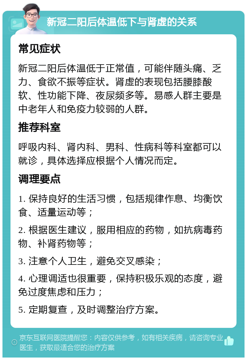 新冠二阳后体温低下与肾虚的关系 常见症状 新冠二阳后体温低于正常值，可能伴随头痛、乏力、食欲不振等症状。肾虚的表现包括腰膝酸软、性功能下降、夜尿频多等。易感人群主要是中老年人和免疫力较弱的人群。 推荐科室 呼吸内科、肾内科、男科、性病科等科室都可以就诊，具体选择应根据个人情况而定。 调理要点 1. 保持良好的生活习惯，包括规律作息、均衡饮食、适量运动等； 2. 根据医生建议，服用相应的药物，如抗病毒药物、补肾药物等； 3. 注意个人卫生，避免交叉感染； 4. 心理调适也很重要，保持积极乐观的态度，避免过度焦虑和压力； 5. 定期复查，及时调整治疗方案。