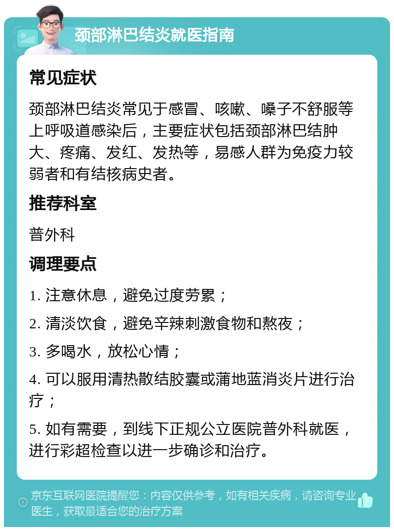 颈部淋巴结炎就医指南 常见症状 颈部淋巴结炎常见于感冒、咳嗽、嗓子不舒服等上呼吸道感染后，主要症状包括颈部淋巴结肿大、疼痛、发红、发热等，易感人群为免疫力较弱者和有结核病史者。 推荐科室 普外科 调理要点 1. 注意休息，避免过度劳累； 2. 清淡饮食，避免辛辣刺激食物和熬夜； 3. 多喝水，放松心情； 4. 可以服用清热散结胶囊或蒲地蓝消炎片进行治疗； 5. 如有需要，到线下正规公立医院普外科就医，进行彩超检查以进一步确诊和治疗。