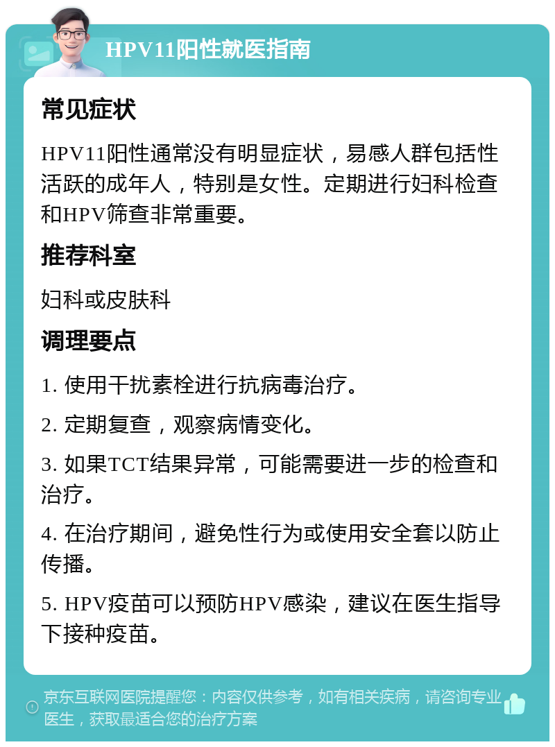 HPV11阳性就医指南 常见症状 HPV11阳性通常没有明显症状，易感人群包括性活跃的成年人，特别是女性。定期进行妇科检查和HPV筛查非常重要。 推荐科室 妇科或皮肤科 调理要点 1. 使用干扰素栓进行抗病毒治疗。 2. 定期复查，观察病情变化。 3. 如果TCT结果异常，可能需要进一步的检查和治疗。 4. 在治疗期间，避免性行为或使用安全套以防止传播。 5. HPV疫苗可以预防HPV感染，建议在医生指导下接种疫苗。