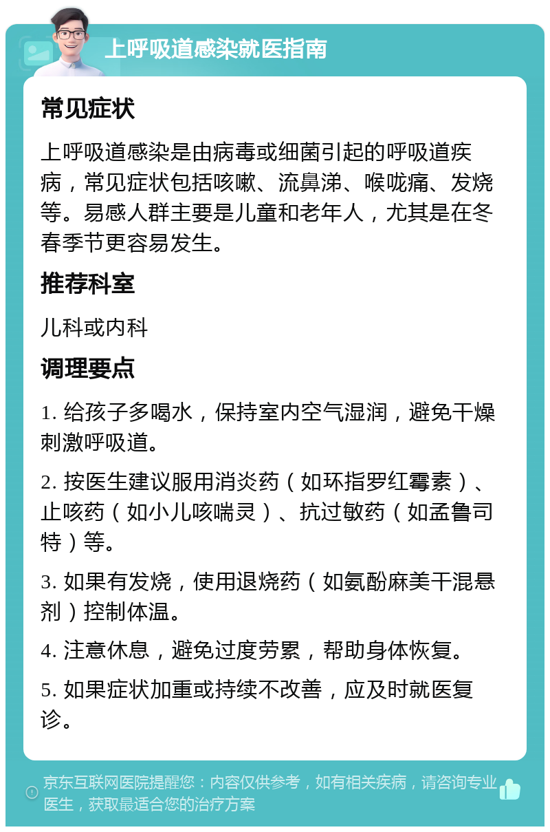 上呼吸道感染就医指南 常见症状 上呼吸道感染是由病毒或细菌引起的呼吸道疾病，常见症状包括咳嗽、流鼻涕、喉咙痛、发烧等。易感人群主要是儿童和老年人，尤其是在冬春季节更容易发生。 推荐科室 儿科或内科 调理要点 1. 给孩子多喝水，保持室内空气湿润，避免干燥刺激呼吸道。 2. 按医生建议服用消炎药（如环指罗红霉素）、止咳药（如小儿咳喘灵）、抗过敏药（如孟鲁司特）等。 3. 如果有发烧，使用退烧药（如氨酚麻美干混悬剂）控制体温。 4. 注意休息，避免过度劳累，帮助身体恢复。 5. 如果症状加重或持续不改善，应及时就医复诊。