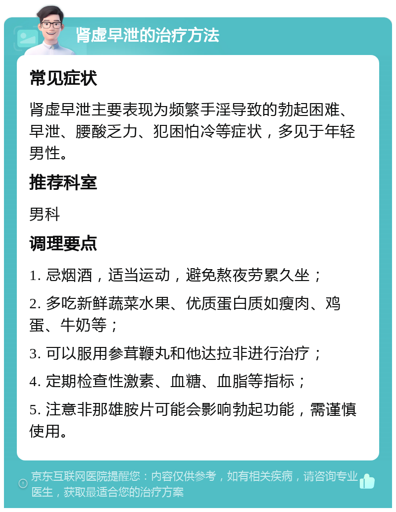 肾虚早泄的治疗方法 常见症状 肾虚早泄主要表现为频繁手淫导致的勃起困难、早泄、腰酸乏力、犯困怕冷等症状，多见于年轻男性。 推荐科室 男科 调理要点 1. 忌烟酒，适当运动，避免熬夜劳累久坐； 2. 多吃新鲜蔬菜水果、优质蛋白质如瘦肉、鸡蛋、牛奶等； 3. 可以服用参茸鞭丸和他达拉非进行治疗； 4. 定期检查性激素、血糖、血脂等指标； 5. 注意非那雄胺片可能会影响勃起功能，需谨慎使用。