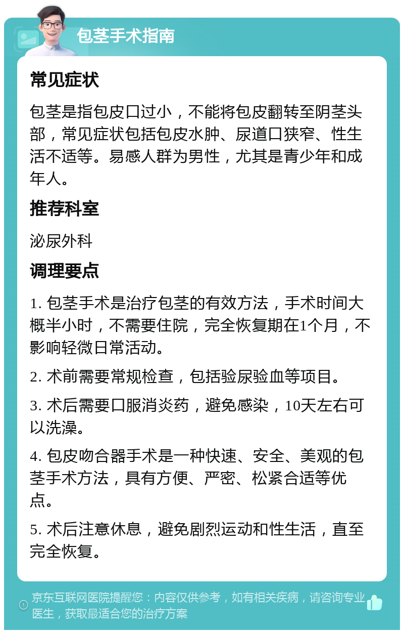 包茎手术指南 常见症状 包茎是指包皮口过小，不能将包皮翻转至阴茎头部，常见症状包括包皮水肿、尿道口狭窄、性生活不适等。易感人群为男性，尤其是青少年和成年人。 推荐科室 泌尿外科 调理要点 1. 包茎手术是治疗包茎的有效方法，手术时间大概半小时，不需要住院，完全恢复期在1个月，不影响轻微日常活动。 2. 术前需要常规检查，包括验尿验血等项目。 3. 术后需要口服消炎药，避免感染，10天左右可以洗澡。 4. 包皮吻合器手术是一种快速、安全、美观的包茎手术方法，具有方便、严密、松紧合适等优点。 5. 术后注意休息，避免剧烈运动和性生活，直至完全恢复。