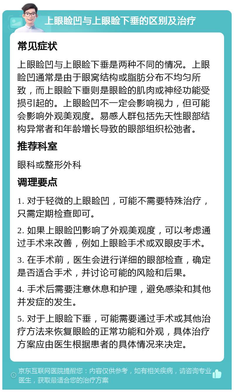 上眼睑凹与上眼睑下垂的区别及治疗 常见症状 上眼睑凹与上眼睑下垂是两种不同的情况。上眼睑凹通常是由于眼窝结构或脂肪分布不均匀所致，而上眼睑下垂则是眼睑的肌肉或神经功能受损引起的。上眼睑凹不一定会影响视力，但可能会影响外观美观度。易感人群包括先天性眼部结构异常者和年龄增长导致的眼部组织松弛者。 推荐科室 眼科或整形外科 调理要点 1. 对于轻微的上眼睑凹，可能不需要特殊治疗，只需定期检查即可。 2. 如果上眼睑凹影响了外观美观度，可以考虑通过手术来改善，例如上眼睑手术或双眼皮手术。 3. 在手术前，医生会进行详细的眼部检查，确定是否适合手术，并讨论可能的风险和后果。 4. 手术后需要注意休息和护理，避免感染和其他并发症的发生。 5. 对于上眼睑下垂，可能需要通过手术或其他治疗方法来恢复眼睑的正常功能和外观，具体治疗方案应由医生根据患者的具体情况来决定。