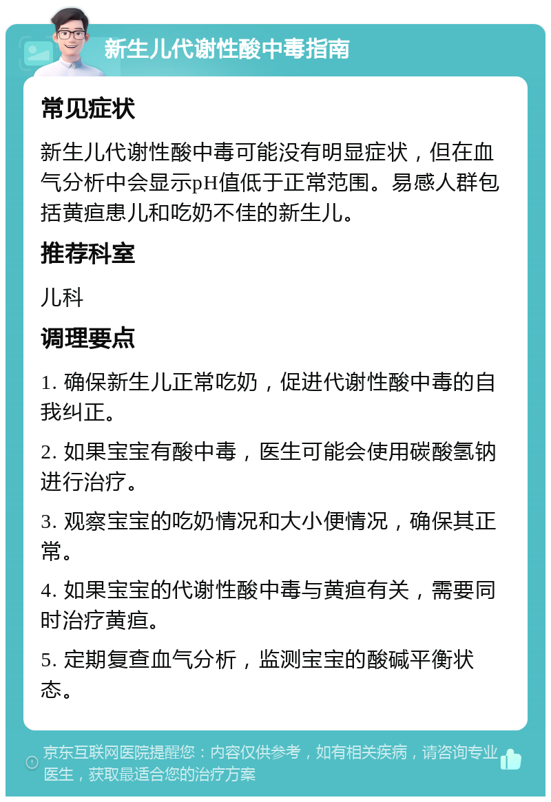 新生儿代谢性酸中毒指南 常见症状 新生儿代谢性酸中毒可能没有明显症状，但在血气分析中会显示pH值低于正常范围。易感人群包括黄疸患儿和吃奶不佳的新生儿。 推荐科室 儿科 调理要点 1. 确保新生儿正常吃奶，促进代谢性酸中毒的自我纠正。 2. 如果宝宝有酸中毒，医生可能会使用碳酸氢钠进行治疗。 3. 观察宝宝的吃奶情况和大小便情况，确保其正常。 4. 如果宝宝的代谢性酸中毒与黄疸有关，需要同时治疗黄疸。 5. 定期复查血气分析，监测宝宝的酸碱平衡状态。