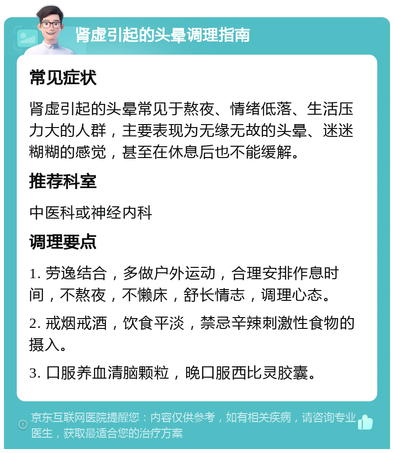 肾虚引起的头晕调理指南 常见症状 肾虚引起的头晕常见于熬夜、情绪低落、生活压力大的人群，主要表现为无缘无故的头晕、迷迷糊糊的感觉，甚至在休息后也不能缓解。 推荐科室 中医科或神经内科 调理要点 1. 劳逸结合，多做户外运动，合理安排作息时间，不熬夜，不懒床，舒长情志，调理心态。 2. 戒烟戒酒，饮食平淡，禁忌辛辣刺激性食物的摄入。 3. 口服养血清脑颗粒，晚口服西比灵胶囊。