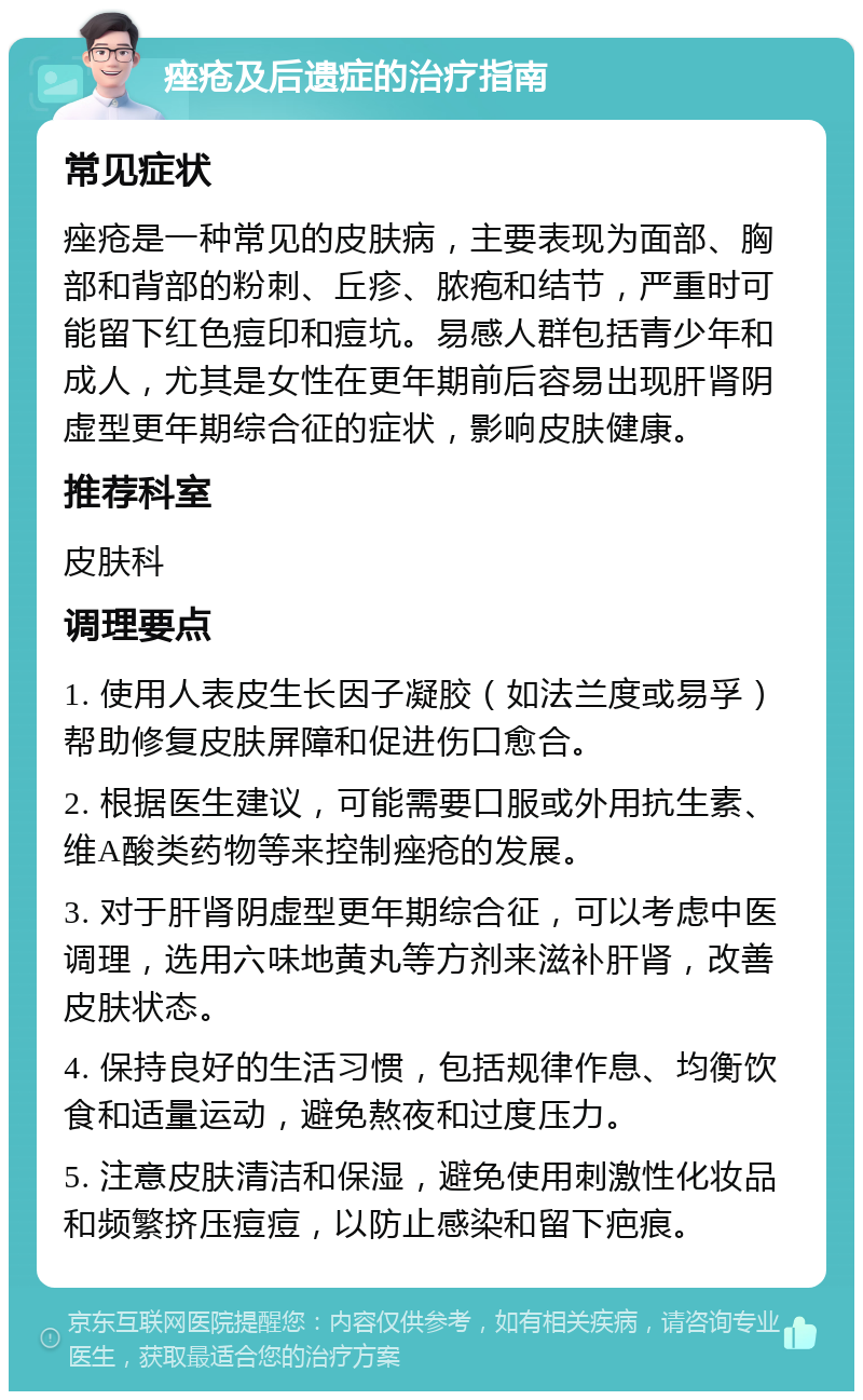 痤疮及后遗症的治疗指南 常见症状 痤疮是一种常见的皮肤病，主要表现为面部、胸部和背部的粉刺、丘疹、脓疱和结节，严重时可能留下红色痘印和痘坑。易感人群包括青少年和成人，尤其是女性在更年期前后容易出现肝肾阴虚型更年期综合征的症状，影响皮肤健康。 推荐科室 皮肤科 调理要点 1. 使用人表皮生长因子凝胶（如法兰度或易孚）帮助修复皮肤屏障和促进伤口愈合。 2. 根据医生建议，可能需要口服或外用抗生素、维A酸类药物等来控制痤疮的发展。 3. 对于肝肾阴虚型更年期综合征，可以考虑中医调理，选用六味地黄丸等方剂来滋补肝肾，改善皮肤状态。 4. 保持良好的生活习惯，包括规律作息、均衡饮食和适量运动，避免熬夜和过度压力。 5. 注意皮肤清洁和保湿，避免使用刺激性化妆品和频繁挤压痘痘，以防止感染和留下疤痕。