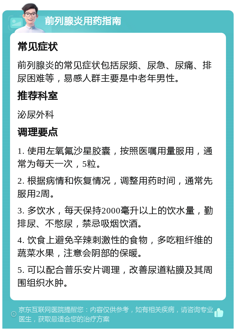 前列腺炎用药指南 常见症状 前列腺炎的常见症状包括尿频、尿急、尿痛、排尿困难等，易感人群主要是中老年男性。 推荐科室 泌尿外科 调理要点 1. 使用左氧氟沙星胶囊，按照医嘱用量服用，通常为每天一次，5粒。 2. 根据病情和恢复情况，调整用药时间，通常先服用2周。 3. 多饮水，每天保持2000毫升以上的饮水量，勤排尿、不憋尿，禁忌吸烟饮酒。 4. 饮食上避免辛辣刺激性的食物，多吃粗纤维的蔬菜水果，注意会阴部的保暖。 5. 可以配合普乐安片调理，改善尿道粘膜及其周围组织水肿。