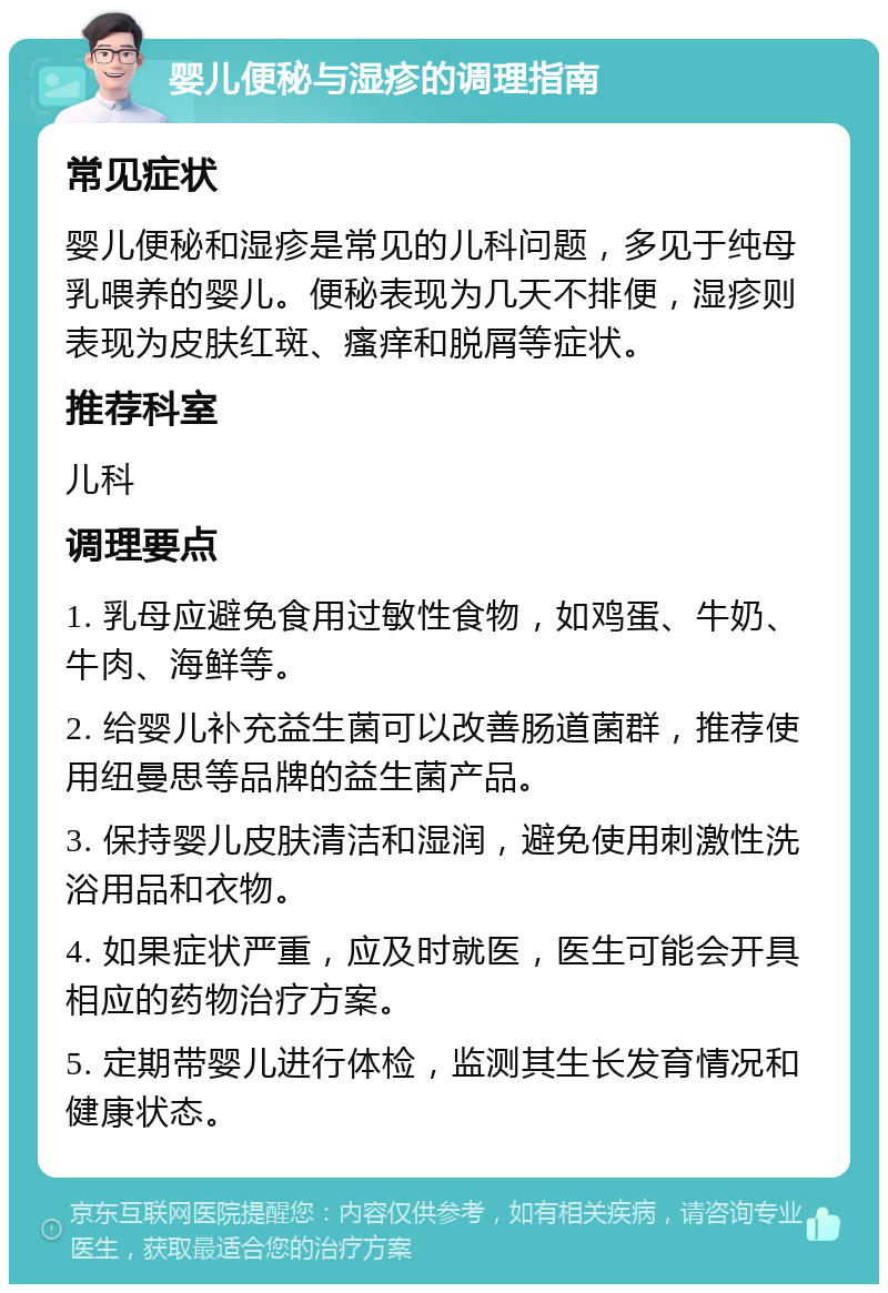 婴儿便秘与湿疹的调理指南 常见症状 婴儿便秘和湿疹是常见的儿科问题，多见于纯母乳喂养的婴儿。便秘表现为几天不排便，湿疹则表现为皮肤红斑、瘙痒和脱屑等症状。 推荐科室 儿科 调理要点 1. 乳母应避免食用过敏性食物，如鸡蛋、牛奶、牛肉、海鲜等。 2. 给婴儿补充益生菌可以改善肠道菌群，推荐使用纽曼思等品牌的益生菌产品。 3. 保持婴儿皮肤清洁和湿润，避免使用刺激性洗浴用品和衣物。 4. 如果症状严重，应及时就医，医生可能会开具相应的药物治疗方案。 5. 定期带婴儿进行体检，监测其生长发育情况和健康状态。